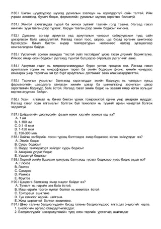 /180./ Шилэн шүүлтүүрээр шүүхэд уусмалын эзэлхүүн нь хорогддоггүй сайн талтай. Ийм
учраас алкалоид, будагч бодис, ферментийн уусмалыг шүүхэд хэрэглэж болохгүй.
/181./ Жинтэй ажиллахдаа туухай ба жигнэх зүйлийг тавгийн голд тавина. Яагаад гэвэл
жингийн зүүн тавган дээр туухайг, баруун тавган дээр эмийн бодисыг жигнэнэ.
/182./ Дулааны аргаар ариутгах үед ариутгалын чанарыг сайжруулахын тулд сайн
цэвэрлэсэн байх шаардлагтай. Яагаад гэвэл тоос, шороо, цус бусад органик шингэнээр
бүрхэгдсэн бичил биетэн өндөр температурын нөлөөнөөс нэлээд хугацаагаар
хамгаалагдсан байдаг.
/183./ Уусгагчийг сонгон авахдаа “төстэй зүйл төстэйдөө” уусна гэсэн дүрмийг баримтална.
Иймээс ямар нэгэн бодисыг уусгахад түүнтэй бүтцээрээ ойролцоо уусгагчийг авна.
/184./ Ариутгал гэдэг нь микроорганизмуудыг бүрэн устгах процесс юм. Яагаад гэвэл
ариутгалын горим нь микрофлорын төрөл ба эмийн бодисын физик, химийн чанараас
хамаарах учир тарилгын эм тус бүрт ариутгалын дэглэмийг зааж өгөх шаардлагатай.
/185./ Тарилгын уусмалыг бэлтгэхэд хэрэглэгддэг эмийн бодисууд нь чанарын хувьд
фармакопейн шаардлага хангасан химийн цэвэр ба шинжилгээнд зориулсан цэвэр
зэрэглэлийн бодисууд байх ёстой. Яагаад гэвэл эмийн бодис нь заавал ямар нэгэн хольцыг
өөртөө агуулсан байдаг.
/186./ Усан ялгамал нь бичил биетэн үржих тохиромжтой орчин учир амархан мууддаг.
Яагаад гэвэл усан ялгамалыг бэлтгэж буй технологи нь түүнийг ариун чанартай болгож
чаддаггүй.
/187./ Цийдмэгийн дисперсийн фазын жижиг хэсгийн хэмжээ хэд вэ?
A. 1 нм
B. 1-100 нм
C. 0,1 -5 мкм
D. 1-150 мкм
E. 150-300 мкм
/188./ Хайлш хэлбэрийн тосон түрхэц бэлтгэхдээ ямар бодисоос эхлэж хайлуулдаг вэ?
A. Эмийн бодис
B. Суурь бодисыг
C. Өндөр температурт хайлдаг суурь бодисыг
D. Амархан уусдаг бодис
E. Уусдаггүй бодисыг
/189./ Хортой эмийн бодисын тритурац бэлтгэхэд туслах бодисоор ямар бодис авдаг вэ?
A. Глюкоз
B. Лактоз
C. Сахароз
D. Рамноз
E. Фруктоз
/190./ Цацлага бэлтгэхэд ямар онцлог байдаг вэ?
A. Тугналт нь нарийн зөв байх ёстой.
B. Маш нарийн торгон нунтаг болтол нь жижиглэх ёстой
C. Тритураци ашиглана
D. Тун хэмжээг нарийн шалгана.
E. Жигд ширхэгтэй болтол жижиглэнэ.
/191./ Шинэ галены бэлдмэлүүдийн бусад галены бэлдмэлүүдээс ялгагдах онцлогийг нэрлэ.
1. Биологийн аргаар стандартчилагддаг.
2. Бэлдмэлүүдийг цэвэршүүлэхийн тулд олон төрлийн уусгагчид ашигладаг
 