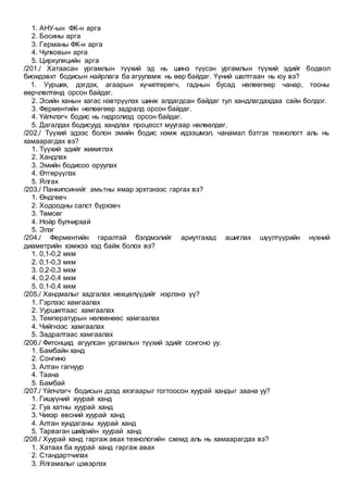 1. АНУ-ын ФК-н арга
2. Босины арга
3. Германы ФК-н арга
4. Чулковын арга
5. Циркуляцийн арга
/201./ Хатаасан ургамлын түүхий эд нь шинэ түүсэн ургамлын түүхий эдийг бодвол
биоидэвхт бодисын найрлага ба агууламж нь өөр байдаг. Үүний шалтгаан нь юу вэ?
1. Уурших, дэгдэх, агаарын хүчилтөрөгч, гаднын бусад нөлөөгөөр чанар, тооны
өөрчлөлтөнд орсон байдаг.
2. Эсийн ханын хагас нэвтрүүлэх шинж алдагдсан байдаг тул хандлагдахдаа сайн болдог.
3. Ферментийн нөлөөгөөр задралд орсон байдаг.
4. Үйлчлэгч бодис нь гидролизд орсон байдаг.
5. Дагалдах бодисууд хандлах процесст муугаар нөлөөлдөг.
/202./ Түүхий эдээс болон эмийн бодис нэмж идээшмэл, чанамал бэтгэх технологт аль нь
хамаарагдах вэ?
1. Түүхий эдийг жижиглэх
2. Хандлах
3. Эмийн бодисоо оруулах
4. Өтгөрүүлэх
5. Ялгах
/203./ Панкипсинийг амьтны ямар эрхтэнээс гаргах вэ?
1. Өндгөвч
2. Ходоодны салст бүрхэвч
3. Төмсөг
4. Нойр булчирхай
5. Элэг
/204./ Ферментийн гаралтай бэлдмэлийг ариутгахад ашиглах шүүлтүүрийн нүхний
диаметрийн хэмжээ хэд байж болох вэ?
1. 0,1-0,2 мкм
2. 0,1-0,3 мкм
3. 0,2-0,3 мкм
4. 0,2-0,4 мкм
5. 0,1-0,4 мкм
/205./ Хандмалыг хадгалах нөхцөлүүдийг нэрлэнэ үү?
1. Гэрлээс хамгаалах
2. Ууршилтаас хамгаалах
3. Температурын нөлөөнөөс хамгаалах
4. Чийгнээс хамгаалах
5. Задралтаас хамгаалах
/206./ Фитонцид агуулсан ургамлын түүхий эдийг сонгоно уу.
1. Бамбайн ханд
2. Сонгино
3. Алтан гагнуур
4. Таана
5. Бамбай
/207./ Үйлчлэгч бодисын дээд хязгаарыг тогтоосон хуурай хандыг заана уу?
1. Гишүүний хуурай ханд
2. Гуа хатны хуурай ханд
3. Чихэр өвсний хуурай ханд
4. Алтан хундаганы хуурай ханд
5. Тарваган шийрийн хуурай ханд
/208./ Хуурай ханд гаргаж авах технологийн схемд аль нь хамаарагдах вэ?
1. Хатаах ба хуурай ханд гаргаж авах
2. Стандартчилах
3. Ялгамалыг цэвэрлэх
 
