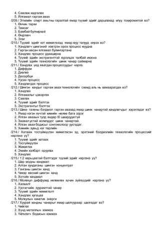 4. Савлаж хадгалах
5. Ялгамал гаргаж авах
/209./ Этилийн спирт амьтны гаралтай ямар түүхий эдийг даршлахад илүү тохиромжтой вэ?
1. Өнчин тархи
2. Төмсөг
3. Бамбай булчирхай
4. Өндгөвч
5. Элэг
/210./ Түүхий эдийг хэт жижиглэхэд ямар муу талууд илрэх вэ?
1. Хандлагч шингэний нэвтрэн орох процесс муудна
2. Гарган авсан ялгамал булингартана
3. Хандлах процесс удааширна
4. Түүхий эдийн экстрагенттэй хүрэлцэх талбай ихэснэ
5. Түүхий эдийн технологийн шинж чанар сайжирна
/211./ Хандлах үед явагдах процессуудыг нэрлэ.
1. Диффузи
2. Диализ
3. Десорбци
4. Уусах процесс
5. Хандлагдах процесс
/212./ Шингэн хандыг гаргаж авах технологийн схемд аль нь хамаарагдах вэ?
1. Хандлах
2. Ялгамалыг цэвэрлэх
3. Савлах
4. Түүхий эдийг бэлтгэх
5. Экстрагентыг бэлтгэх
/213./ Шинэ галены бэлдмэл гарган авахад ямар шинж чанартай хандлагчдыг хэрэглэдэг вэ?
1. Ямар нэгэн хүчтэй химийн нөлөө бага зэрэг
2. Ялган авахын тулд өндөр t0 шаарддаггүй
3. Заавал устай холилддог шинж чанартай.
4. Ялган авах бодисыг сонгомолоор уусгадаг.
5. Химийн хувьд нэг төрлийн
/214./ Хатааж тосгүйжүүлэн жижиглэсэн эд, эрхтэний бэлдмэлийн технологийн процессийг
нэрлэнэ үү?
1. Түүхий эдийг хатаах
2. Тосгүйжүүлэх
3. Жижиглэх
4. Эмийн хэлбэрт оруулах
5. Хандлах
/215./ 1:2 харьцаатай бэлтгэдэг түүхий эдийг нэрлэнэ үү?
1. Шар модны хандмал
2. Алтан хундаганы шингэн концентрат
3. Ганганы шингэн ханд
4. Чихэр өвсний шингэн ханд
5. Хотойн хандмал
/216./ Молекул диффузид нөлөөлөх хүчин зүйлүүдийг нэрлэнэ үү?
1. Халаалт
2. Уусгагчийн зуурамтгай чанар
3. Түүхий эдийн жижиглэлт
4. Хандлах хугацаа
5. Молкулын кинетик энерги
/217./ Хуурай хандны чанарыг ямар шалгуураар шалгадаг вэ?
1. Чийглэг
2. Хүнд металлын хэмжээ
3. Үйлчлэгч бодисын хэмжээ
 