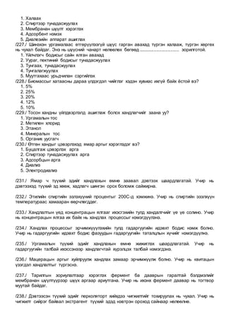 1. Халаах
2. Спиртээр тунадасжуулах
3. Мембранан шүүлт хэрэглэх
4. Адсорбент нэмэх
5. Диалезийн аппарат ашиглах
/227./ Шинэхэн ургамалаас өтгөрүүлээгүй шүүс гарган авахад түргэн халааж, түргэн хөргөх
нь чухал байдаг. Энэ нь шүүсний чанарт нөлөөлөх бөгөөд ................................ зорилготой.
1. Үйлчлэгч бодисыг сайн ялган авахад
2. Уураг, пектиний бодисыг тунадасжуулах
3. Тунгаах, тунадасжуулах
4. Тунгалагжуулах
5. Муутгахаас урьдчилан сэргийлэх
/228./ Биомассыг хатаасны дараа үлдэгдэл чийглэг хэдэн хувиас ихгүй байх ёстой вэ?
1. 5%
2. 25%
3. 20%
4. 12%
5. 10%
/229./ Тосон хандны үйлдвэрлэлд ашиглаж болох хандлагчийг заана уу?
1. Ургамалын тос
2. Метилен хлорид
3. Этанол
4. Минералын тос
5. Органик уусгагч
/230./ Өтгөн хандыг цэвэрлэхэд ямар аргыг хэрэглэдэг вэ?
1. Буцалгаж цэвэрлэх арга
2. Спиртээр тунадасжуулах арга
3. Адсорбцын арга
4. Диализ
5. Электродиализ
/231./ Ямар ч түүхий эдийг хандлахын өмнө заавал дэвтээх шаардлагатай. Учир нь
дэвтээхэд түүхий эд хөөж, хадлагч шингэн орох боломж сайжирна.
/232./ Этилийн спиртийн эзлэхүүний процентыг 200С-д хэмжинэ. Учир нь спиртийн эзэлхүүн
температураас хамааран өөрчлөгддөг.
/233./ Хандлалтын үед концентрацын ялгааг ихэсгэхийн тулд хандалгчийг үе үе солино. Учир
нь концентрацын ялгаа их байх нь хандлах процессыг нэмэгдүүлэнэ.
/234./ Хандлах процессыг эрчимжүүүлэхийн тулд гадаргуугийн идэвхт бодис нэмж болно.
Учир нь гадаргуугийн идэвхт бодис фазуудын гадаргуугийн таталцлын хүчийг нэмэгдүүлнэ.
/235./ Ургамалын түүхий эдийг хандлахын өмнө жижиглэх шаардлагатай. Учир нь
гадаргуугийн талбай ихэссэнээр хандлагчтай хүрэлцэх талбай нэмэгдэнэ.
/236./ Мацерацын аргыг хуйлруулж хандлах замаар эрчимжүүлж болно. Учир нь квитацын
үзэгдэл хандлалтыг түргэснэ.
/237./ Тарилгын зориулалтаар хэрэглэх фермент ба дааврын гаралтай бэлдмэлийг
мембранан шүүлтүүрээр шүүх аргаар ариутгана. Учир нь ихэнх фермент даавар нь тогтвор
муутай байдаг.
/238./ Дэвтээсэн түүхий эдийг перколяторт хийхдээ чигжилтийг тохируулах нь чухал. Учир нь
чигжилт сийрэг байвал экстрагент түүхий эдэд нэвтрэн ороход сайнаар нөлөөлнө.
 