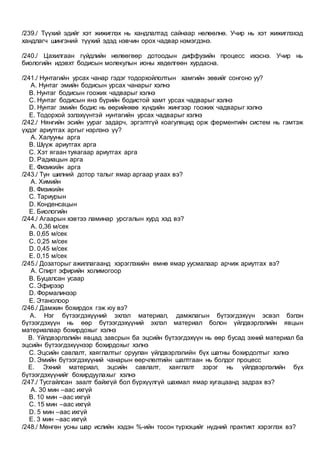 /239./ Түүхий эдийг хэт жижиглэх нь хандлалтад сайнаар нөлөөлнө. Учир нь хэт жижиглэхэд
хандлагч шингэний түүхий эдэд нэвчин орох чадвар нэмэгдэнэ.
/240./ Цахилгаан гүйдлийн нөлөөгөөр дотоодын диффузийн процесс ихэснэ. Учир нь
биологийн идэвхт бодисын молекулын ионы хөдөлгөөн хурдасна.
/241./ Нунтагийн урсах чанар гэдэг тодорхойлолтын хамгийн зөвийг сонгоно уу?
A. Нунтаг эмийн бодисын урсах чанарыг хэлнэ
B. Нунтаг бодисын гоожих чадварыг хэлнэ
C. Нунтаг бодисын янз бүрийн бодистой хамт урсах чадварыг хэлнэ
D. Нунтаг эмийн бодис нь өөрийнхөө хүндийн жингээр гоожих чадварыг хэлнэ
E. Тодорхой эзлэхүүнтэй нунтагийн урсах чадварыг хэлнэ
/242./ Нянгийн эсийн уураг задарч, эргэлтгүй коагуляцид орж ферментийн систем нь гэмтэж
үхдэг ариутгах аргыг нэрлэнэ үү?
A. Халууны арга
B. Шүүж ариутгах арга
C. Хэт ягаан туяагаар ариутгах арга
D. Радиацын арга
E. Физикийн арга
/243./ Тун шилний дотор талыг ямар аргаар угаах вэ?
A. Химийн
B. Физикийн
C. Тариурын
D. Конденсацын
E. Биологийн
/244./ Агаарын хэвтээ ламинар урсгалын хурд хэд вэ?
A. 0,36 м/сек
B. 0,65 м/сек
C. 0,25 м/сек
D. 0,45 м/сек
E. 0,15 м/сек
/245./ Дозаторыг ажиллагаанд хэрэглэхийн өмнө ямар уусмалаар арчиж ариутгах вэ?
A. Спирт эфирийн холимогоор
B. Буцалсан усаар
C. Эфирээр
D. Формалинээр
E. Этанолоор
/246./ Дамжин бохирдох гэж юу вэ?
A. Нэг бүтээгдэхүүний эхлэл материал, дамжлагын бүтээгдэхүүн эсвэл бэлэн
бүтээгдэхүүн нь өөр бүтээгдэхүүний эхлэл материал болон үйлдвэрлэлийн явцын
материалаар бохирдохыг хэлнэ
B. Үйлдвэрлэлийн явцад завсрын ба эцсийн бүтээгдэхүүн нь өөр бусад эхний материал ба
эцсийн бүтээгдэхүүнээр бохирдохыг хэлнэ
C. Эцсийн савлалт, хаяглалтыг оруулан үйлдвэрлэлийн бүх шатны бохирдолтыг хэлнэ
D. Эмийн бүтээгдэхүүний чанарын өөрчлөлтийн шалтгаан нь болдог процесс
E. Эхний материал, эцсийн савлалт, хаяглалт зэрэг нь үйлдвэрлэлийн бүх
бүтээгдэхүүнийг бохирдуулахыг хэлнэ
/247./ Тусгайлсан заалт байхгүй бол бүрхүүлгүй шахмал ямар хугацаанд задрах вэ?
A. 30 мин –аас ихгүй
B. 10 мин –аас ихгүй
C. 15 мин –аас ихгүй
D. 5 мин –аас ихгүй
E. 3 мин –аас ихгүй
/248./ Мөнгөн усны шар ислийн хэдэн %-ийн тосон түрхэцийг нүдний практикт хэрэглэх вэ?
 
