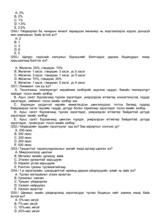 A. 3%
B. 2%
C. 1%
D. 1,5%
E. 2,5%
/249./ Үйлдвэрлэл ба чанарын хяналт хариуцсан менежер нь мэргэжлээрээ хэдээс доошгүй
жил ажилласан байх ёстой вэ?
A. 2
B. 1
C. 3
D. 6
E. 5
/250./ Шулуун гэдэсний капсулын бүрхүүлийг бэлтгэхдээ дараах бодисуудыг ямар
харьцаагаар бэлтгэх вэ?
A. Желатин 20%, глицерин 10%
B. Желатин 1 хэсэг, глицерин 3 хэсэг, ус 5 хэсэг
C. Желатин 3 хэсэг, глицерин 1 хэсэг, ус 5 хэсэг
D. Желатин 70%, глицерин 30%
E. Желатин 1 хэсэг, глицерин 5 хэсэг, ус 4 хэсэг
/251./ Линимент гэж юу вэ?
A. Тасалгааны температурт өөрийнхөө хэлбэрийг хадгалж чаддаг, биеийн температурт
хайлдаг тосон эмийн хэлбэр
B. Арьс салст бүрхэвчинд түрхэж хэрэглэдэг, унжралдсан өтгөвтөр консистенцтэй, гадуур
хэрэглэдэг, нийлмэл тосон эмийн хэлбэр юм
C. Харилцан уусдаггүй нарийн жижиглэгдсэн шингэнүүдээс тогтох бөгөөд гадаад
байдлаараа нэгэн төрлийн гадуур, дотуур болон тарилгаар хэрэглэдэг тосон эмийн хэлбэр
D. Арьс салст бүрхэвчинд түрхэж хэрэглэдэг, унжралдсан өтгөвтөр байдалтай дотуур
хэрэглэдэг эмийн хэлбэр
E. Арьс салст бүрхэвчинд шингээн түрхдэг, унжралдсан өтгөвтөр байдалтай, дотуур
хэрэглэдэг, тунлагдсан тосон эмийн хэлбэр
/252./ Үйлдвэрийн ердийн гэрэлтүүлэг хэд вэ? Зөв хариултыг сонгоно уу?
A. 450 люкс
B. 350 люкс
C. 300 люкс
D. 265 люкс
E. 500 люкс
/253./ Туншилтэй тарилгынуусмалын өнгийг ямар аргаар шалгах вэ?
A. Микроскопоор шалгаж
B. Метилен хөхийн уусмалд хийж
C. Эталон уусмалтай харьцуулж
D. Нэрмэл устай харьцуулж
E. Рентген туяаны тусламжтайгаар
/254./ 1-р зэрэглэлийн цэвэршилттэй өрөөнд дараах үйлдлүүдийн алийг нь хийх вэ?
A. Туслах материалыг угааж ариутгах
B. Уусмалыг савлах
C. Туншил үйлдвэрлэх
D. Уусмал найруулах
E. Уусмал ариутгах
/255./ Шахмал эмийн үйлдвэрлэлд хэрэглэгддэг туслах бодисын нийт хэмжээ ямар байх
ёстой вэ?
A. 5%-иас ихгүй
B. 7%-иас ихгүй
C. 10%-иас ихгүй
D. 20%-иас ихгүй
 