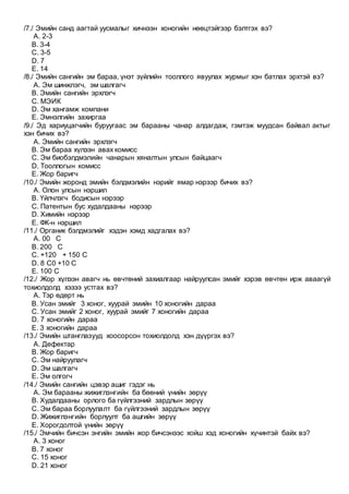 /7./ Эмийн санд аагтай уусмалыг хичнээн хоногийн нөөцтэйгээр бэлтгэх вэ?
A. 2-3
B. 3-4
C. 3-5
D. 7
E. 14
/8./ Эмийн сангийн эм бараа, үнэт зүйлийн тооллого явуулах журмыг хэн батлах эрхтэй вэ?
A. Эм шинжлэгч, эм шалгагч
B. Эмийн сангийн эрхлэгч
C. МЭИК
D. Эм хангамж компани
E. Эмнэлгийн захиргаа
/9./ Эд хариуцагчийн буруугаас эм барааны чанар алдагдаж, гэмтэж муудсан байвал актыг
хэн бичих вэ?
A. Эмийн сангийн эрхлэгч
B. Эм бараа хүлээн авах комисс
C. Эм биобэлдмэлийн чанарын хяналтын улсын байцаагч
D. Тооллогын комисс
E. Жор баригч
/10./ Эмийн жоронд эмийн бэлдмэлийн нэрийг ямар нэрээр бичих вэ?
A. Олон улсын нэршил
B. Үйлчлэгч бодисын нэрээр
C. Патентын бус худалдааны нэрээр
D. Химийн нэрээр
E. ФК-н нэршил
/11./ Органик бэлдмэлийг хэдэн хэмд хадгалах вэ?
A. 00 С
B. 200 С
C. +120 + 150 С
D. 8 С0 +10 С
E. 100 С
/12./ Жор хүлээн авагч нь өвчтөний захиалгаар найруулсан эмийг хэрэв өвчтөн ирж аваагүй
тохиолдолд хэзээ устгах вэ?
A. Тэр өдөрт нь
B. Усан эмийг 3 хоног, хуурай эмийн 10 хоногийн дараа
C. Усан эмийг 2 хоног, хуурай эмийг 7 хоногийн дараа
D. 7 хоногийн дараа
E. 3 хоногийн дараа
/13./ Эмийн штанглазууд хоосорсон тохиолдолд хэн дүүргэх вэ?
A. Дефектар
B. Жор баригч
C. Эм найруулагч
D. Эм шалгагч
E. Эм олгогч
/14./ Эмийн сангийн цэвэр ашиг гэдэг нь
A. Эм барааны жижиглэнгийн ба бөөний үнийн зөрүү
B. Худалдааны орлого ба гүйлгээний зардлын зөрүү
C. Эм бараа борлуулалт ба гүйлгээний зардлын зөрүү
D. Жижиглэнгийн борлуулт ба ашгийн зөрүү
E. Хорогдолтой үнийн зөрүү
/15./ Эмчийн бичсэн энгийн эмийн жор бичсэнээс хойш хэд хоногийн хүчинтэй байх вэ?
A. 3 хоног
B. 7 хоног
C. 15 хоног
D. 21 хоног
 