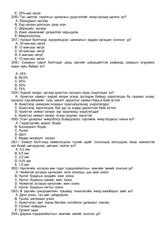 E. 25%-иас ихгүй
/256./ Тун шилтэй тарилгын уусмалын дүүргэлтийг ямар аргаар шалгах вэ?
A. Ваакуумын аргаар
B. Хар цагаан дэлгэцэн дээр үзэх
C. Шприцийн аргаар
D. Ижил хэмжээний уусмалтай харьцуулж
E. Микроскопоор
/257./ Уусмал бэлтгэхэд зориулагдсан шахмалын задрах хугацааг сонгоно уу?
A. 30 мин-аас ихгүй
B. 15 мин-аас ихгүй
C. 60 мин-аас ихгүй
D. 5 мин-аас ихгүй
E. 10 мин-аас ихгүй
/258./ Сахарын сироп бэлтгэдэг дээд зэргийн цэвэршилттэй рафинад сахарын агууламж
хэдэн хувь байдаг вэ?
A. 25%
B. 99,9%
C. 90%
D. 50%
E. 75%
/259./ Хуурай халуун аргаар ариутгах процесс юунд үндэслэдэг вэ?
A. Ариутгах камерт хуурай халуун агаар эргэлдэж байхад үндэслэгдэх ба гаднаас агаар
орохоос сэргийлэхийн тулд нэмэлт даралтыг камерт барьж байх ёстой
B. Ариутгалд камераас агаарыг гадагшлуулахад үндэслэгддэг
C. Ариутгалд хэрэглэгдэж буй уур нь өндөр даралттай байх ёстой
D. Ариутгах камерт халуун уур оруулахад үндэслэгддэг
E. Ариутгах камерт халуун агаар оруулах хэрэгтэй
/260./ Усан уусмалыг микробоор бохирдохоос сэргийлж ямар бодисыг нэмэх вэ?
A. Гадаргуугийн идэвхт бодис
B. Консервант бодис
C. Хүчил
D. Шүлт
E. Өндөр молекулт нэгдэл
/261./ Зэхмэл бэлтгэхэд жижиглэгдсэн түүхий эдийг тоосонцор хэсгүүдээс ямар хэмжээтэй
нүх бүхий шигшүүрээр шигшиж салгах вэ?
A. 0,2 мм
B. 0,5 мм
C. 2,0 мм
D. 0,05 мм
E. 1,0 мм
/262./ Нунтагийн асгарах жин гэдэг тодорхойлолтын хамгийн зөвийг сонгоно уу?
A. Чөлөөтэй асгарах нунтагийн нэгж эзлэхүүн дэх жинг хэлнэ
B. Нунтаг бодисын хүндийн жинг хэлнэ
C. Нунтаг бодисын хувийн жинг хэлнэ
D. Чөлөөтэй асгарах нунтагийн жинг хэлнэ
E. Нунтаг бодисын нягтыг хэлнэ
/263./ III зэргийн цэвэршилтийн түвшинд технологийн ямар ажилбарыг хийх вэ?
A. Дрот угаах, тун шил үйлдвэрлэх
B. Туслах материал угаах
C. Ариутгасан шил савны бөглөөг онгойлгох уусмалыг савлах
D. Уусмал найруулах
E. Уусмал шүүх
/264./ Дараах тодорхойлолтын хамгийн зөвийг сонгоно уу?
 