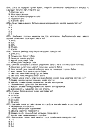 /271./ Амьд эс тодорхой тунтай туяаны энергийг шингээснээр метаболизмын процесс нь
алдагддаг ариутгах аргыг нэрлэнэ үү?
A. Халууны арга
B. Шүүж ариутгах арга
C. Хэт ягаан туяагаар ариутгах арга
D. Радиацын арга
E. Физикийн арга
/272./ Ариун үйлдвэрлэлийн байрыг агаарын цэвэршилтийн зэргээр хэд ангилдаг вэ?
A. 2
B. 3
C. 4
D. 5
E. 1
/273./ Бөмбөлөгт тээрэмд жижиглэх гэж буй материалыг бөмбөлөгүүдийн хамт хийхдээ
хүрдний эзлэхүүний хэдэн хувьд хийдэг вэ?
A. 60 %
B. 30%
C. 50%
D. 30-35%
E. 40-45%
/274./ Тарилгын уусмалд ямар онцгой шаардлага тавьдаг вэ?
A. рН 5,6-6,0
B. Халууруулах бодисгүй байх
C. Хадгалах хугацаа урт байх
D. Хуурай үлдэгдэлгүй байх
E. Ангижруулагч бодисгүй байх
/275./ GMP-ийн шаардлага хангасан үйлдвэрийн байрны хана тааз ямар байх ёстой вэ?
A. Хана тааз нь гөлгөр ан цавгүй, тэгш өнцөг үүсээгүй байна
B. Хана шалтай, хана таазтай холбогдох хэсэг нь тэгш өнцөг үүсгэсэн байна
C. Хана тааз нь барзгар гадаргуутай байна
D. Шил хана таазыг ногооноор будсан байна
E. Шил хана таазыг модоор хийсэн байна
/276./ Нэрмэл усанд нитрит, нитратын хольц байгаа эсэхийг ямар урвалаар илрүүлэх вэ?
A. Калийн перманганатын уусмалын өнгийг арилгах
B. Хүхрийн хүчлийн орчинд перманганат калийн өнгө арилгах
C. Дифениламины уусмалтай хөх өнгө өгнө
D. Хүхрийн хүчлийн орчинд перманганат калийн өнгө арилахгүй
E. Дифениламины уусмалтай хөх өнгө өгөхгүй.
/277./ Агаарын босоо ламинар урсгал хэд байдаг вэ?
A. 0,1 м/сек
B. 0,5 м/сек
C. 0,45 м/сек
D. 0,6 м/сек
E. 0,3 м/сек
/278./ Нунтагийн жижиг хэсгийн хэмжээг тодорхойлох хамгийн энгийн аргыг хэлнэ үү?
A. Нүдээр харж тодорхойлно
B. Гараар тэмтэрч үзэж тодорхойлно
C. Шигшүүр хэрэглэж тодорхойлно
D. Миллиметрийн хуваарь бүхий шугамаар тодорхойлно
E. Машин тоног төхөөрөмжөөр тодорхойлно
/279./ Бактерцидны лампыг ажил эхлэхээс хэдэн цагийн өмнө ажиллуулах вэ?
A. 1-2
B. 3-4
C. 2-4
D. 2-3
 