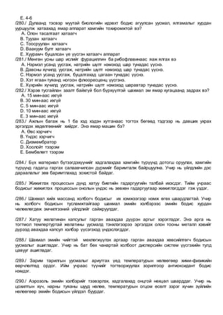 E. 4-6
/280./ Дулаанд тэсвэр муутай биологийн идэвхт бодис агуулсан уусмал, ялгамалыг хурдан
ууршуулж хатаахад ямар аппарат хамгийн тохиромжтой вэ?
A. Олон тасалгаат хатаагч
B. Туузан хатаагч
C. Тоосруулан хатаагч
D. Ваакуум булт хатаагч
E. Хуурамч буцалсан үе үүсгэн хатаагч аппарат
/281./ Мөнгөн усны шар ислийг фурациллин ба рибофлавинаас яаж ялгах вэ
A. Нэрмэл усанд уусгаж, натрийн шүлт нэмэхэд шар тунадас үүснэ.
B. Давсны хүчилд уусгаж, натрийн шүлт нэмэхэд шар тунадас үүснэ.
C. Нэрмэл усанд уусгаж, буцалгахад цагаан тунадас үүснэ.
D. Хэт ягаан туяанд ногоон флюоресценц үүсгэнэ.
E. Хүхрийн хүчилд уусгаж, натрийн шүлт нэмэхэд шаравтар тунадас үүснэ.
/282./ Хэрэв тусгайлан заалт байхгүй бол бүрхүүлтэй шахмал эм ямар хугацаанд задрах вэ?
A. 15 мин-аас ихгүй
B. 30 мин-аас ихгүй
C. 5 мин-аас ихгүй
D. 10 мин-аас ихгүй
E. 3 мин-аас ихгүй
/283./ Ажлын багаж нь 1 ба хэд хэдэн хутганаас тогтох бөгөөд тэдгээр нь давших ухрах
эргэлдэх хөдөлгөөнийг хийдэг. Энэ ямар машин бэ?
A. Өвс хэрчигч
B. Үндэс хэрчигч
C. Дизмембратор
D. Хоолойт тээрэм
E. Бөмбөлөгт тээрэм
/284./ Бүх материал бүтээгдэхүүнийг хадгалахдаа хамгийн түрүүнд дотогш оруулах, хамгийн
түрүүнд гадагш гаргах салаавчилсан дүрмийг баримталж байршуулна. Учир нь үйлдлийн дэс
дараалалыг зөв баримтлахад зохистой байдаг.
/285./ Жижиглэх процессын дүнд хатуу биетийн гадаргуугийн талбай ихэсдэг. Тийм учраас
бодисыг жижиглэх процессын онолын үндэс нь зөвхөн гадаргуугаар жижиглэгддэг гэж үздэг.
/286./ Шахмал хийх массанд холбогч бодисыг их хэмжээгээр нэмж өгөх шаардлагтай. Учир
нь холбогч бодисын тусламжтайгаар шахмал эмийн хэлбэрээс эмийн бодис хурдан
чөлөөлөгдөж эмчилгээний үйлдлийг сайжруулдаг.
/287./ Хатуу желатинан капсулыг гарган авахдаа дүүрэн аргыг хэрэглэдэг. Энэ арга нь
тогтмол темпертуртай желатины уусмалд тэнхлэгээрээ эргэлдэх олон тооны металл хэвийг
дүрээд авахдаа капсул хэлбэр үүсэгэхэд үндэслэгддэг.
/288./ Шахмал эмийн чийгтэй мөхлөгжүүлэх аргаар гарган авахдаа хөвсийлгөгч бодисын
уусмалыг ашигладаг. Учир нь бат бөх чанартай холбоот дисперсийн систем үүсгэхийн тулд
цавууг ашигладаг.
/289./ Зарим тарилгын уусмалыг ариутгах үед температурын нөлөөгөөр хими-физикийн
өөрчлөлтөд ордог. Ийм учраас түүнийг тогтворжуулах зорилгоор антиоксидант бодис
нэмдэг.
/290./ Аэрозоль эмийн хэлбэрийг тээвэрлэх, хадгалахад онцгой нөхцөл шаарддаг. Учир нь
цохилтын хүч, нарны туяаны шууд нөлөө, температурын огцом өсөлт зэрэг хүчин зүйлийн
нөлөөгөөр эмийн бодисын үйлдэл буурдаг.
 
