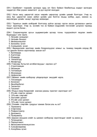 /291./ Бөмбөлөгт тээрмийн эргэлдэх хурд хэт бага байвал бөмбөлгүүд өндөрт өргөгдөж
чаддаггүй. Ийм учраас жижиглэлт үр дүн муутай явагддаг.
/292./ Нэгэн жигд ширхэгтэй элсэн чихрийн ширхэгээр үрлийн цөмийг бэлтгэдэг. Учир нь
жигд бус ширхэгтэй сахах авбал үрлийн цөм бэлтгэх явцад хэлбэр, дүрс, хэмжээ нь
өөрчлөгдөж үрлийн чанарт муугаар нөлөөлдөг.
/293./ Тарилгын эмийн хэлбэрийг бэлтгэхэд хүйтэн аргаар гарган авсан ургамалын шингэн
тосыг хэрэглэдэг. Учир нь хүчлийн тоо их байвал мэдрэлийн төгсгөлийг цочроож тарихад
өвдөлт үүсгэж болно .
/294./ Саармагжуулах аргын ацидиметрийн аргаар тооны тодорхойлолт явуулах эмийн
бодисуудыг олж нэрлэ.
1. Натрийн салицилат
2. Натрийн бензоат
3. Фенилсалицилат
4. Бензойны хүчил
5. Салицилийн хүчил
/295./ Фармакопейн заалтаар эмийн бэлдмэлүүдээс алиныг нь танихад төмрийн хлорид (III)
–ыг урвалж болгон хэрэглэхээр заасан вэ?
1. Бромидууд
2. Ацетатууд
3. Йодидууд
4. Бензоатууд
5. Фосфатууд
/296./ Гликозид бүтэцтэй антибиотикуудыг нэрлэнэ үү?
1. Стрептомицин
2. Неомицин
3. Гентамицин
4. Мономицин
5. Цефазолин
/297./ Шахмал эмийн хэлбэрээр үйлдвэрлэдэг эмүүдийг нэрлэ.
1. Гексамидин
2. Бензонал
3. Фенобарбитал
4. Тиопентал
5. Гексинал
/298./ Йодын ямар бэлдмэлийг анагаах ухааны практикт хэрэглэдэг вэ?
1. 5%-ийн спиртэн уусмал
2. 10%-ийн спиртийн
3. Люголийн уусмал
4. 5%-ийн усан уусмал
5. 10%-ийн тосон уусмал
/299./ Этилийн спиртийн градусыг хэмжих багаж аль нь вэ?
1. Термометр
2. Спиртомер
3. Рефректометр
4. Денсиметр
5. Поляриметр
/300./ Дараах эмүүдээс алийг нь шахмал хэлбэрээр хэрэглэгддэг эмийг нь заана уу.
1. Тетрациклин
2. Парацетамол
3. Феноксиметилпенициллин
4. Сульфанидамид
5. Аскорбины хүчил
 