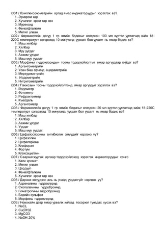 /301./ Комплексонометрийн аргад ямар индикаторуудыг хэрэглэх вэ?
1. Эрихром хар
2. Хүчиллэг хром хар хөх
3. Мурексид
4. Фенолфталеин
5. Метил улаан
/302./ Фармакопейн дагуу 1 гр эмийн бодисыг өгөгдсөн 100 мл хүртэл уусгагчид хийж 18-
220С температурт сэгсрэхэд 10 минутанд ууссан бол уусалт нь ямар бодис вэ?
1. Маш хялбар
2. Хялбар
3. Муу уусдаг
4. Аажим уусдаг
5. Маш муу уусдаг
/303./ Морфины гидрохлоридын тооны тодорхойлолтыг ямар аргуудаар хийдэг вэ?
1. Аргентометрийн
2. Усан биш орчинд ацидиметрийн
3. Меркуриметрийн
4. Иодометрийн
5. Нитритометрийн
/304./ Глюкозын тооны тодорхойлолтонд ямар аргуудыг хэрэглэх вэ?
1. Йодометр
2. Фотометр
3. Рефрактометр
4. Къелдаль
5. Аргентометр
/305./ Фармакопейн дагуу 1 гр эмийн бодисыг өгөгдсөн 20 мл хүртэл уусгагчид хийж 18-220С
температурт сэгсрэхэд 10 минутанд ууссан бол уусалт нь ямар бодис вэ?
1. Маш хялбар
2. Хялбар
3. Аажим уусдаг
4. Уусдаг
5. Маш муу уусдаг.
/306./ Цефалоспорины антибиотик эмүүдийг нэрлэнэ үү?
1. Цефазолин
2. Цефалоризин
3. Клафоран
4. Фортум
5. Клоксациллин
/307./ Саармагжуулах аргаар тодорхойлоход хэрэглэх индикаторуудыг сонго
1. Кали хромат
2. Метил улаан
3. Цардуул
4. Феналфталеин
5. Хүчиллэг хром хар хөх
/308./ Дараах эмүүдээс аль нь усанд уусдаггүйг нэрлэнэ үү?
1. Адреналины гидрохлорид
2. Скопаламины гидробромид
3. Гоматропины гидробромид
4. Барийн сульфат
5. Морфины гидрохлорид
/309./ Новокайн дээр ямар урвалж хийхэд тосорхог тунадас үүсэх вэ?
1. NaCL
2. Сu(OH)2
3. MgCO3
4. NaOH 20%
 