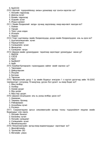 5. Na2CO3
/310./ Шүлтийг тодорхойлоход ажлын уусмалаар юуг сонгон хэрэглэх вэ?
1. Натрийн гидроксид
2. Давсны хүчил
3. Калийн гидроксид
4. Хүхрийн хүчил
5. Иодын уусмал
/311./ Эмийн бэлдмэлийг халуун орчинд хадгалахад ямар өөрчлөлт явагдах вэ?
1. Хайлах
2. Уурших
3. Талст усаа алдах
4. Исэлдэх
5. Задрах
/312./ Үнэрт ацетамины эмийн бэлдмэлүүдэд доорх эмийн бэлдмэлүүдээс аль нь орох вэ?
1. Ацетилсалицилийн хүчил
2. Парацетамол
3. Салицилийн хүчил
4. Фенацетин
5. Салицилат натри
/313./ Дараах эмийн уусмалуудаас тарилгаар хэрэглэдэг уусмалуудыг заана уу?
1. MgSO4
2. CaCI2
3. NaCI
4. Na2B4O7
5. NaBr
/314./ Бамбай булчирхайн гормонуудаас нийлэг эмийг нэрлэнэ үү?
1. Тиреоидин
2. Дийодтирозин
3. Инсулин
4. Бетазин
5. Тироксин
/315./ Фармакопейн дагуу 1 гр эмийн бодисыг өгөгдсөн 1 л хүртэл уусгагчид хийж 18-220С
температурт сэгсрэхэд 10 минутанд ууссан бол уусалт нь ямар бодис вэ?
1. Маш хялбар
2. Хялбар
3. Аажим уусдаг
4. Муу уусдаг
5. Маш муу уусдаг.
/316./ Дараах нэгдлүүдээс аль нь усанд хялбар уусах вэ?
1. Аминазин
2. Тиамины бромид
3. Рибофлавин
4. Аскорбины хүчил
5. Ретинол
/317./ Саармагжуулах аргын алкалиметрийн аргаар тооны тодорхойлолт явуулах эмийн
бодисуудыг олж нэрлэ.
1. Натрийн бензоат
2. Бензойны хүчил
3. Натрийн салицилат
4. Салицилийн хүчил
5. Фенилсалицилат
/318./ Нитритометрийн аргад ямар индикаторуудыг хэрэглэдэг вэ?
1. Фенолфталейн
2. Тропеолин ОО
3. Метилийн улаан
 