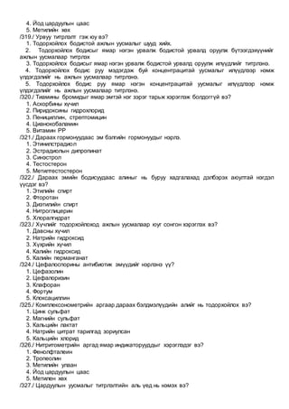 4. Йод цардуулын цаас
5. Метилийн хөх
/319./ Урвуу титрлэлт гэж юу вэ?
1. Тодорхойлох бодистой ажлын уусмалыг шууд хийх.
2. Тодорхойлох бодисыг ямар нэгэн урвалж бодистой урвалд оруулж бүтээгдэхүүнийг
ажлын уусмалаар титрлэх
3. Тодорхойлох бодисыг ямар нэгэн урвалж бодистой урвалд оруулж илүүдлийг титрлэнэ.
4. Тодорхойлох бодис руу мэдэгдэж буй концентрацитай уусмалыг илүүдлээр нэмж
үлдэгдэлийг нь ажлын уусмалаар титрлэнэ.
5. Тодорхойлох бодис руу ямар нэгэн концентрацитай уусмалыг илүүдлээр нэмж
үлдэгдэлийг нь ажлын уусмалаар титрлэнэ.
/320./ Тиамины бромидыг ямар эмтэй нэг зэрэг тарьж хэрэглэж болдоггүй вэ?
1. Аскорбины хүчил
2. Пиридоксины гидрохлорид
3. Пенициллин, стрептомицин
4. Цианокобаламин
5. Витамин РР
/321./ Дараах гормонуудаас эм бэлгийн гормонуудыг нэрлэ.
1. Этинилстрадиол
2. Эстрадиолын дипропинат
3. Синэстрол
4. Тестостерон
5. Метилтестостерон
/322./ Дараах эмийн бодисуудаас алиныг нь буруу хадгалахад дэлбэрэх аюултай нэгдэл
үүсдэг вэ?
1. Этилийн спирт
2. Фторотан
3. Диэтилийн спирт
4. Нитроглицерин
5. Хлоралгидрат
/323./ Хүчлийг тодорхойлоход ажлын уусмалаар юуг сонгон хэрэглэх вэ?
1. Давсны хүчил
2. Натрийн гидроксид
3. Хүхрийн хүчил
4. Калийн гидроксид
5. Калийн перманганат
/324./ Цефалоспорины антибиотик эмүүдийг нэрлэнэ үү?
1. Цефазолин
2. Цефалоризин
3. Клафоран
4. Фортум
5. Клоксациллин
/325./ Комплексонометрийн аргаар дараах бэлдмэлүүдийн алийг нь тодорхойлох вэ?
1. Цинк сульфат
2. Магнийн сульфат
3. Кальцийн лактат
4. Натрийн цитрат тарилгад зориулсан
5. Кальцийн хлорид
/326./ Нитритометрийн аргад ямар индикаторууддыг хэрэглэдэг вэ?
1. Фенолфталеин
2. Тропеолин
3. Метилийн улаан
4. Йод цардуулын цаас
5. Метилен хөх
/327./ Цардуулын уусмалыг титрлэлтийн аль үед нь нэмэх вэ?
 