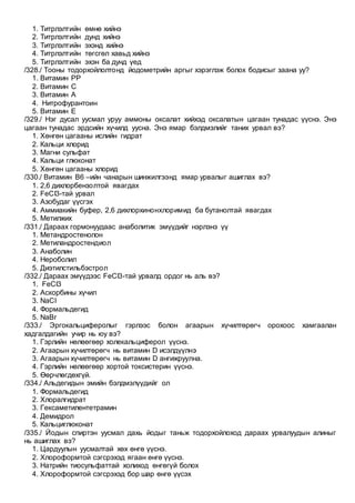 1. Титрлэлтийн өмнө хийнэ
2. Титрлэлтийн дунд хийнэ
3. Титрлэлтийн эхэнд хийнэ
4. Титрлэлтийн төгсгөл хавьд хийнэ
5. Титрлэлтийн эхэн ба дунд үед
/328./ Тооны тодорхойлолтонд йодометрийн аргыг хэрэглэж болох бодисыг заана уу?
1. Витамин РР
2. Витамин С
3. Витамин А
4. Нитрофурантоин
5. Витамин Е
/329./ Нэг дусал уусмал уруу аммоны оксалат хийхэд оксалатын цагаан тунадас үүснэ. Энэ
цагаан тунадас эрдсийн хүчилд уусна. Энэ ямар бэлдмэлийг таних урвал вэ?
1. Хөнгөн цагааны ислийн гидрат
2. Кальци хлорид
3. Магни сульфат
4. Кальци глюконат
5. Хөнгөн цагааны хлорид
/330./ Витамин В6 –ийн чанарын шинжилгээнд ямар урвалыг ашиглах вэ?
1. 2,6 дихлорбензолтой явагдах
2. FeCI3-тай урвал
3. Азобудаг үүсгэх
4. Аммиакийн буфер, 2,6 дихлорхинонхлоримид ба бутанолтай явагдах
5. Метилжих
/331./ Дараах гормонуудаас анаболитик эмүүдийг нэрлэнэ үү
1. Метандростенолон
2. Метиландростендиол
3. Анаболин
4. Нероболил
5. Диэтилстильбэстрол
/332./ Дараах эмүүдээс FeCI3-тай урвалд ордог нь аль вэ?
1. FeCI3
2. Аскорбины хүчил
3. NaCI
4. Формальдегид
5. NaBr
/333./ Эргокальциферолыг гэрлээс болон агаарын хүчилтөрөгч орохоос хамгаалан
хадгалдагийн учир нь юу вэ?
1. Гэрлийн нөлөөгөөр холекальциферол үүснэ.
2. Агаарын хүчилтөрөгч нь витамин D исэлдүүлнэ
3. Агаарын хүчилтөрөгч нь витамин D ангижруулна.
4. Гэрлийн нөлөөгөөр хортой токсистерин үүснэ.
5. Өөрчлөгдөхгүй.
/334./ Альдегидын эмийн бэлдмэлүүдийг ол
1. Формальдегид
2. Хлоралгидрат
3. Гексаметилентетрамин
4. Демидрол
5. Кальциглюконат
/335./ Йодын спиртэн уусмал дахь йодыг таньж тодорхойлоход дараах урвалуудын алиныг
нь ашиглах вэ?
1. Цардуулын уусмалтай хөх өнгө үүснэ.
2. Хлороформтой сэгсрэхэд ягаан өнгө үүснэ.
3. Натрийн тиосульфаттай холиход өнгөгүй болох
4. Хлороформтой сэгсрэхэд бор шар өнгө үүсэх
 