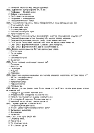 5. Мөнгөний нитраттай хар тунадас үүсгэхгүй
/336./ Эуфиллины бүтэц найрлага аль нь вэ?
1. Теофиллин + бензоат натри
2. Кофейн+этилендиамин
3. Теобромин+этилендиамин
4. Теофиллин + этилендиамин
5. Теобромин+бензоат натри
/337./ Гексаметилентетрамины тооны тодорхойлолтыг ямар аргуудаар хийх вэ?
1. Алкалиметрийн арга
2. Ацидиметрийн арга
3. Иодометрийн арга
4. Комплексонометрийн арга
5. Аргентометрийн арга
/338./ Үндэсний болон олон улсын фармакопейн заалтууд ямар шинжийг агуулах вэ?
1. Үндэсний болон олон улсын фармакопейн заалтыг заавал мөрдөнө.
2. Үндэсний фармакопейн заалтыг тухайн оронд заавал мөрдөнө.
3. Олон улсын ба үндэсний фармакопейн заалт нь зөвлөх шинж чанартай.
4. Олон улсын фармакопейн заалт нь зөвлөх шинж чанартай.
5. Олон улсын фармакопейн бүх оронд заавал мөрдөнө.
/339./ Дараах гормонуудаас эр бэлгийн гормонуудыг нэрлэ.
1. Прогестерон
2. Тестостерон
3. Прегнин
4. Метилтестостерон
5. Синэстрол
/340./ Өнчин тархины гормонуудыг нэрлэнэ үү?
1. Питунтрин
2. Вазопрессин
3. Окситоцин
4. Инсулин
5. Адреналин
/341./ Цахилгаан соронзон цацралын шингээлтийг хэмжихэд үндэслэсэн аргуудыг заана уу?
1. ХЯТ-ы спектрофотометр
2. НУТ-ы спектроскопи
3. Фотоколориметри
4. Рефрактометри
5. Поляриметри
/342./ Иодын спиртэн уусмал дахь йодыг таниж тодорхойлоход дараах урвалуудын алиныг
нь ашиглах вэ?
1. Цардуулын уусмалтай хөх өнгө өгөх
2. Хлороформтой сэгсэрэхэд ягаан өнгө өгөх
3. Натрийн тиосульфаттай холиход өнгөгүй болох
4. Хлороформтой сэгсрэхэд бор шар өнгө үүсгэх
5. Мөнгөний нитраттай хар тунадас үүсэхгүй
/343./ Титрийн уусмалыг яаж бэлтгэх вэ?
1. Концентрацитай уусмалаас
2. Химийн цэвэр бодисоос фармакопейн дагуу
3. Сулруулсан уусмалаас
4. Фиксаналаас
5. Уусмалаас
/344./ CaCL2 –нь юунд уусдаг вэ?
1. Спиртэнд уусна.
2. Усанд уусна
3. Ус, спиртэнд уусна.
4. Хлорформд уусна
 