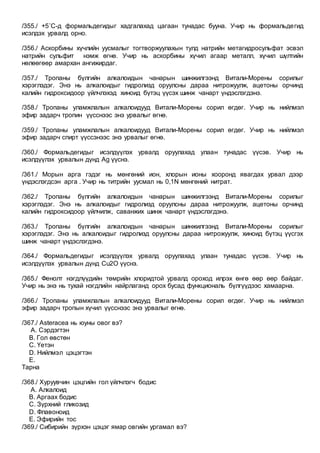 /355./ +5˚С-д формальдегидыг хадгалахад цагаан тунадас бууна. Учир нь формальдегид
исэлдэх урвалд орно.
/356./ Аскорбины хүчлийн уусмалыг тогтворжуулахын тулд натрийн метагидросульфат эсвэл
натрийн сульфит нэмж өгнө. Учир нь аскорбины хүчил агаар металл, хүчил шүлтийн
нөлөөгөөр амархан ангижирдаг.
/357./ Тропаны бүлгийн алкалоидын чанарын шинжилгээнд Витали-Морены сорилыг
хэрэглэдэг. Энэ нь алкалоидыг гидролизд оруулсны дараа нитрожуулж, ацетоны орчинд
калийн гидроксидоор үйлчлэхэд хиноид бүтэц үүсэх шинж чанарт үндэслэгдэнэ.
/358./ Тропаны уламжлалын алкалоидууд Витали-Морены сорил өгдөг. Учир нь нийлмэл
эфир задарч тропин үүсснээс энэ урвалыг өгнө.
/359./ Тропаны уламжлалын алкалоидууд Витали-Морены сорил өгдөг. Учир нь нийлмэл
эфир задарч спирт үүссэнээс энэ урвалыг өгнө.
/360./ Формальдегидыг исэлдүүлэх урвалд оруулахад улаан тунадас үүсэв. Учир нь
исэлдүүлэх урвалын дүнд Ag үүснэ.
/361./ Морын арга гэдэг нь мөнгөний ион, хлорын ионы хооронд явагдах урвал дээр
үндэслэгдсэн арга . Учир нь титрийн уусмал нь 0,1N мөнгөний нитрат.
/362./ Тропаны бүлгийн алкалоидын чанарын шинжилгээнд Витали-Морены сорилыг
хэрэглэдэг. Энэ нь алкалоидыг гидролизд оруулсны дараа нитрожуулж, ацетоны орчинд
калийн гидроксидоор үйлчилж, саванжих шинж чанарт үндэслэгдэнэ.
/363./ Тропаны бүлгийн алкалоидын чанарын шинжилгээнд Витали-Морены сорилыг
хэрэглэдэг. Энэ нь алкалоидыг гидролизд оруулсны дараа нитрожуулж, хиноид бүтэц үүсгэх
шинж чанарт үндэслэгдэнэ.
/364./ Формальдегидыг исэлдүүлэх урвалд оруулахад улаан тунадас үүсэв. Учир нь
исэлдүүлэх урвалын дүнд Cu2O үүснэ.
/365./ Фенолт нэгдлүүдийн төмрийн хлоридтой урвалд ороход илрэх өнгө өөр өөр байдаг.
Учир нь энэ нь тухай нэгдлийн найрлаганд орох бусад функциональ бүлгүүдээс хамаарна.
/366./ Тропаны уламжлалын алкалоидууд Витали-Морены сорил өгдөг. Учир нь нийлмэл
эфир задарч тропын хүчил үүсснээс энэ урвалыг өгнө.
/367./ Asteracea нь юуны овог вэ?
A. Сэрдэгтэн
B. Гол өвстөн
C. Үетэн
D. Нийлмэл цэцэгтэн
E.
Тарна
/368./ Хуруувчин цэцгийн гол үйлчлэгч бодис
A. Алкалоид
B. Аргаах бодис
C. Зүрхний гликозид
D. Флавоноид
E. Эфирийн тос
/369./ Сибирийн зүрхэн цэцэг ямар овгийн ургамал вэ?
 