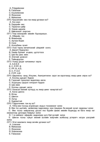 A. Polygalaceae
B. Fabaceae
C. Equisetaceae
D. Rosaceae
E. Malvaceae
/370./ Кузьмичийн өвс гэж ямар ургамал вэ?
A. Хүн хорс
B. Лидэрийн өвс
C. Тарваган шийр
D. Ээрим шарилж
E. Шивлээхэй зээргэнэ
/371./ Үхэр мэхээрийн химийн бүрэлдэхүүн.
A. ЭФирийн тос
B. Флаванойд
C. Аргаах бодис
D. Салс
E. Аскорбины хүчил
/372./ Усан тарны эмчилгээний үйлдлийг сонго.
A. Даралт бууруулах
B. Умайн булчинг агшаах, цустогтоох
C. Цөс ба шээс хөөх
D. Элэгний үрэвсэл
E. Тайвшруулах
/373./ Усанд уусдаг витаминыг нэрлэ
A. А,D,Е,К
B. С, Р,РР, В
C. РР, В, А,D,
D. С, Р, Е,К
E. Р,РР, А,В
/374./ Шарилжны ханд, Инсулин, Амитриптилин зэрэг эм хэрэглэхэд ямар шинж илрэх вэ?
A. Хоолны дуршил буурах
B. Гэдэсний гүрвэлзэх хөдөлгөөн ихсэх
C. Ходоодны шүүрэл ялгаралт буурах
D. Цөс хөөх
E. Хоолны дуршил ихсэх
/375./ Ханасан өөхний хүчлүүд нь ямар шинж чанартай вэ?
A. Хагас шингэн
B. Өтгөн
C. Шингэн
D. Хатуу
E. Зуурамтгай
/376./ Гидрогенжих гэж юу вэ?
A. 100гр өөх тосонд агуулагдах иодын тоохэмжээг хэлнэ
B. Өөх тос шүлтийн нөлөөгөөр гидролизод орж глицерин ба өөхний хүчил задрахыг хэлнэ
C. Өөх тосны найрлаганд ууссан янз бүрийн физик химийн бодисууд их бага ямар нэг
хэмжээгээр дагалдах байдлыг хэлнэ
D. 1 гр нийлмэл эфирийн задралаар үүсч буй хүчлийг хэлнэ
E. Шингэн тосны гүйцэт өөхний хүчлийн хоёрчийн холбоонд устөрөгч нэгдэх үзэгдлийг
хэлнэ
/377./ Эгэл маалинга ямар овгийн ургамал вэ?
A. Linaceae
B. Malvaceae
C. Rosaceae
D. Solanaceae
E. Fabaceae
 