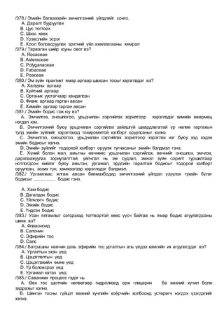 /378./ Эмийн багваахайн эмчилгээний үйлдлийг сонго.
A. Даралт бууруулах
B. Цус тогтоох
C. Шээс хөөх
D. Үрэвслийн эсрэг
E. Хоол боловсруулах эрхтний үйл ажиллагааны хямрал
/379./ Тарваган шийр юуны овог вэ?
A. Rosaceae
B. Asteraceae
C. Polyganaceae
D. Fabaceae
E. Poaceae
/380./ Эм зүйн практикт ямар аргаар шахсан тосыг хэрэглэдэг вэ?
A. Халууны аргаар
B. Хүйтний аргаар
C. Органик уусгагчаар хандалсан
D. Физик аргаар гарган авсан
E. Химийн аргаар гарган авсан
/381./ Эмийн бодис гэж юу вэ?
A. Эмчилгээ, оношлогоо, урьдчилан сэргийлэх зорилгоор хэрэглэдэг химийн өвөрмөц
нэгдэл юм.
B. Эмчилгээний буюу урьдчилан сэргийлэх зайлшгүй шаардлагатай үр нөлөө гаргахын
тулд эмийн зүйлийг хэрэглэхэд тохиромжтой хэлбэрт оруулсаныг хэлнэ.
C. Эмчилгээ, оношлогоо, урьдчилан сэргийлэх зорилгоор хэрэглэх нэг буюу хэд хэдэн
эмийн бодисыг хэлнэ.
D. Эмийн зүйлийг тодорхой хэлбэрт оруулж тугнасаныг эмийн бэлдмэл гэнэ.
E. Хүний болон мал, амьтны өвчнөөс урьдчилан сэргийлэх, өвчнийг оношлох, эмчлэх,
дархлаажуулах зориулалттай, үйлчлэл нь эм судлал, эмнэл зүйн сорилт туршилтаар
нотлогдсон нийлэг буюу амьтан, ургамал, эрдсийн гаралтай бодисыг тодорой хэлбэрт
оруулсан, зохих тун, хэмжээгээр хэрэглэдэг бэлдмэл.
/382./ Ургамлаас ялгаж авсан биемахбодид эмчилгээний үйлдэл үзүүлэх тухайн бүлэг
бодисыг .................. бодис гэнэ.
A. Хам бодис
B. Дагалдах бодис
C. Үйлчлэгч бодис
D. Эмийн бодис
E. Үндсэн бодис
/383./ Усан ялгамлыг сэгсрэхэд тогтвортой хөөс үүсч байгаа нь ямар бодис агуулагдсаны
шинж вэ?
A. Флавоноид
B. Сапонин
C. Эфирийн тос
D. Салс
/384./ Батрашны навчин дахь эфирийн тос ургалтын аль үедээ хамгийн их агуулагддаг вэ?
A. Ургалтын эхэн үед
B. Цэцэглэлтын үед
C. Цэцэглэхийн өмнө үед
D. Үр боловсрох үед
E. Ургамал хатах үед
/385./ Саванжих процесс гэдэг нь
A. Өөх тос шүлтийн нөлөөгөөр гидролизод орж глицерин ба өөхний хүчил болж
задрахыг хэлнэ.
B. Шингэн тосны гүйцэт өөхний хүчлийн хоёрчийн холбоонд устөрөгч нэгдэх үзэгдэлийг
хэлнэ.
 