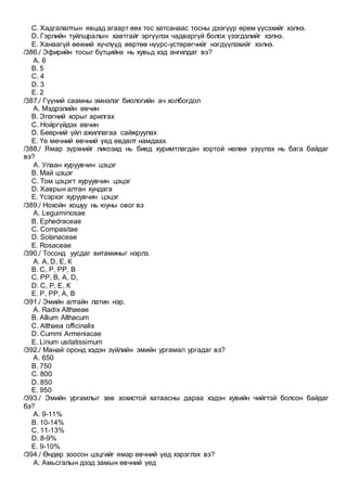 C. Хадгалалтын явцад агаарт өөх тос хатсанаас тосны дээгүүр өрөм үүсэхийг хэлнэ.
D. Гэрлийн туйлшралын хавтгайг эргүүлэх чадваргүй болох үзэгдэлийг хэлнэ.
E. Ханаагүй өөхний хүчлүүд өөртөө нүүрс-устөрөгчийг нэгдүүлэхийг хэлнэ.
/386./ Эфирийн тосыг бүтцийнх нь хувьд хэд ангилдаг вэ?
A. 6
B. 5
C. 4
D. 3
E. 2
/387./ Гүүний саамны эмнэлэг биологийн ач холбогдол
A. Мэдрэлийн өвчин
B. Элэгний хорыг арилгах
C. Нойргүйдэх өвчин
D. Бөөрний үйл ажиллагаа сайжруулах
E. Үе мөчний өвчний үед өвдөлт намдаах
/388./ Ямар зүрхнийг ликозид нь биед хуримтлагдан хортой нөлөө үзүүлэх нь бага байдаг
вэ?
A. Улаан хуруувчин цэцэг
B. Май цэцэг
C. Том цэцэгт хуруувчин цэцэг
D. Хаврын алтан хундага
E. Үсэрхэг хуруувчин цэцэг
/389./ Нохойн хошуу нь юуны овог вэ
A. Leguiminosae
B. Ephedraceae
C. Compasitae
D. Solanaceae
E. Rosaceae
/390./ Тосонд уусдаг витаминыг нэрлэ.
A. А, D, Е, К
B. С, Р, РР, В
C. РР, В, А, D,
D. С, Р, Е, К
E. Р, РР, А, В
/391./ Эмийн алтайн латин нэр.
A. Radix Althaeae
B. Allium Althacum
C. Althaea officinalis
D. Cummi Armeniacae
E. Linum usitatissimum
/392./ Манай оронд хэдэн зүйлийн эмийн ургамал ургадаг вэ?
A. 650
B. 750
C. 800
D. 850
E. 950
/393./ Эмийн ургамлыг зөв зохистой хатаасны дараа хэдэн хувийн чийгтэй болсон байдаг
бэ?
A. 9-11%
B. 10-14%
C. 11-13%
D. 8-9%
E. 9-10%
/394./ Өндөр зоосон цэцгийг ямар өвчний үед хэрэглэх вэ?
A. Амьсгалын дээд замын өвчний үед
 