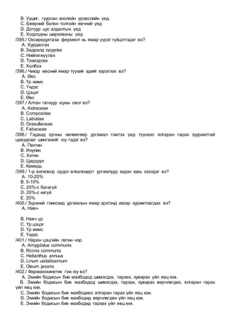 B. Уушиг, гуурсан хоолойн үрэвслийн үед
C. Бөөрний болон толгойн өвчний үед
D. Дотуур цус алдалтын үед
E. Ходоодны шархлааны үед
/395./ Оксиредуктаза фермент нь ямар үүрэг гүйцэтгэдэг вэ?
A. Хурдасгах
B. Задралд оруулах
C. Нийлэгжүүлэх
D. Тээвэрлэх
E. Холбох
/396./ Чихэр өвсний ямар түүхий эдийг хэрэглэх вэ?
A. Өвс
B. Үр жимс
C. Үндэс
D. Цэцэг
E. Өвс
/397./ Алтан гагнуур юуны овог вэ?
A. Astraceae
B. Compositae
C. Labiatae
D. Grasullaceae
E. Fabaceae
/398./ Гадаад орчны нөлөөгөөр ургамал гэмтэх үед түүнээс ялгаран гарах зуурамтгай
цавуурхаг шингэнийг юу гэдэг вэ?
A. Пектин
B. Инулин
C. Хитин
D. Цардуул
E. Камедь
/399./ 1-р ангилалд ордог алкалоидот ургамлууд хэдэн хувь эзэлдэг вэ?
A. 10-20%
B. 5-10%
C. 20%-с багагүй
D. 20%-с ихгүй
E. 20%
/400./ Зүрхний гликозид ургамлын ямар эрхтэнд ихээр хуримтлагдах вэ?
A. Навч
B. Навч үр
C. Үр цэцэг
D. Үр жимс
E. Үндэс
/401./ Наран цэцгийн латин нэр.
A. Amygdalus communis
B. Ricinis communis
C. Helianthus annuus
D. Linum usitatissimum
E. Oleum jecoris
/402./ Фармакокинетик гэж юу вэ?
A. Эмийн бодисын бие махбодод шимэгдэх, тархах, хувирах үйл явц юм.
B. Эмийн бодисын бие махбодод шимэгдэх, тархах, хувирах өөрчлөгдөх, ялгаран гарах
үйл явц юм.
C. Эмийн бодисын бие махбодиос ялгаран гарах үйл явц юм.
D. Эмийн бодисын бие махбодид өөрчлөгдөх үйл явц юм.
E. Эмийн бодисын бие махбодид тархах үйл явц юм.
 