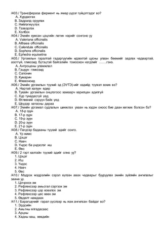 /403./ Трансфераза фермент нь ямар үүрэг гүйцэтгэдэг вэ?
A. Хурдасгах
B. Задралд оруулах
C. Нийлэгжүүлэх
D. Тээвэрлэх
E. Холбох
/404./ Эмийн хумсан цэцгийн латин нэрийг сонгоно уу
A. Valeriana officinalis
B. Althaea officinalis
C. Calendula officinalis
D. Sophora officinalis
E. Ephedra equisetina
/405./ Ургамлын гаралтай гадаргуугийн идэвхтэй цусны улаан бөөмийг задлах чадвартай,
азотгүй, гликозид бүтэцтэй байгалийн томоохон нэгдлийг …….гэнэ.
A. Антроцены уламжлал
B. Гашуун гликозид
C. Cапонин
D. Кумарин
E. Флавоноид
/406./ Эмийн ургамлын түүхий эд (ЭУТЭ)-ийг хэдийд түүвэл зохих вэ?
A. Нартай халуун өдөр
B. Тухайн ургамлын онцлогоос хамаарч харилцан адилгүй
C. Хур тунадасгүй үед
D. Өглөөний сэрүүн байх үед
E. Шүүдэр хатасны дараа
/407./ Эмийн ургамал судлалын шинжлэх ухаан нь хэдэн оноос бие даан хөгжих болсон бэ?
A. 18-р зуун
B. 17-р зуун
C. 19-р зуун
D. 20-р зуун
E. 21-р зуун
/408./ Пагдгар бадааны түүхий эдийг сонго.
A. Үр жимс
B. Цэцэг
C. Навч
D. Үндэс ба үндэслэг иш
E. Өвс
/409./ 2 гэрт халгайн түүхий эдийг олно уу?
1. Цэцэг
2. Иш
3. Үндэс
4. Навч
5. Өвс
/410./ Мэдрэх мэдрэлийн сэрэл хүлээн авах чадварыг бууруулах эмийн зүйлийн ангилалыг
заана уу.
1. Цочроох эм
2. Рефлексээр амьсгал сэргээх эм
3. Рефлексээр цэр ховхлох эм
4. Рефлексээр цөс хөөх эм
5. Өвдөлт намдаах
/411./ Барагшүнийг гарал үүслээр нь яаж ангилсан байдаг вэ?
1. Эрдсийн
2. Амьтны ялгадасаас
3. Арцны
4. Хадны хаш, хөвдийн
 