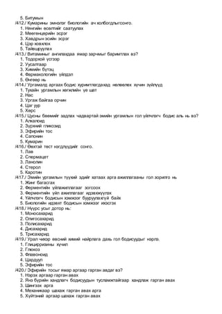 5. Битумын
/412./ Кумарины эмнэлэг биологийн ач холбогдлыгсонго.
1. Нянгийн өсөлтийг саатуулах
2. Мөөгөнцөрийн эсрэг
3. Хавдрын эсийн эсрэг
4. Цэр ховхлох
5. Тайвшруулах
/413./ Витаминыг ангилахдаа ямар зарчмыг баримтлах вэ?
1. Тодорхой үсгээр
2. Уусалтаар
3. Химийн бүтэц
4. Фармакологийн үйлдэл
5. Өнгөөр нь
/414./ Ургамалд аргаах бодис хуримтлагдахад нөлөөлөх хүчин зүйлүүд
1. Тухайн ургамлын хөгжлийн үе шат
2. Нас
3. Ургаж байгаа орчин
4. Цаг уур
5. Хөрс
/415./ Цусны бөөмийг задлах чадвартай эмийн ургамлын гол үйлчлэгч бодис аль нь вэ?
1. Алкалоид
2. Зүрхний гликозид
3. Эфирийн тос
4. Сапонин
5. Кумарин
/416./ Өөхтэй төст нэгдлүүдийг сонго.
1. Лав
2. Спермацет
3. Ланолин
4. Стерол
5. Каротин
/417./ Эмийн ургамлын түүхий эдийг хатаах арга ажиллагааны гол зорилго нь
1. Жинг багасгах
2. Ферментийн үйлажиллагааг зогсоох
3. Ферментийн үйл ажиллагааг идэвхжүүлэх
4. Үйлчлэгч бодисын хэмжээг бууруулахгүй байх
5. Биологийн идэвхт бодисын хэмжээг ихэсгэх
/418./ Нүүрс усыг дотор нь:
1. Моносахарид
2. Олигосахарид
3. Полисахарид
4. Дисахарид
5. Трисахарид
/419./ Урал чихэр өвсний химий найрлага дахь гол бодисуудыг нэрлэ.
1. Глицирризины хүчил
2. Глюкоз
3. Флавоноид
4. Цардуул
5. Эфирийн тос
/420./ Эфирийн тосыг ямар аргаар гарган авдаг вэ?
1. Нэрэх аргаар гарган авах
2. Янз бүрийн хандлагч бодисуудын тусламжтайгаар хандлаж гарган авах
3. Шингээх арга
4. Механикаар шахаж гарган авах арга
5. Хүйтэний аргаар шахаж гарган авах
 