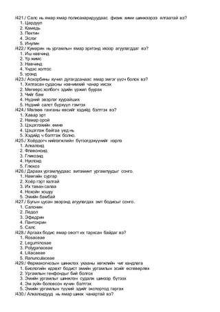 /421./ Салс нь ямар ямар полисахаридуудаас физик хими шинжээрээ ялгаатай вэ?
1. Цардуул
2. Камедь
3. Пектин
4. Эслэг
5. Инулин
/422./ Кумарин нь ургамлын ямар эрхтэнд ихээр агуулагддаг вэ?
1. Иш навчинд
2. Үр жимс
3. Навчинд
4. Үндэс холтос
5. үрэнд
/423./ Аскорбины хүчил дутагдсанаас ямар эмгэг үүсч болох вэ?
1. Хялгасан судасны нэвчимхий чанар ихсэх
2. Мөгөөрс холбогч эдийн үржил буурах
3. Чийг бам
4. Нүдний эвэрлэг хуурайших
5. Нүдний салст бүрхүүл гэмтэх
/424./ Мөлхөө ганганы өвсийг хэдийд бэлтгэх вэ?
1. Хавар эрт
2. Намар орой
3. Цэцэглэхийн өмнө
4. Цэцэглэж байгаа үед нь
5. Хэдийд ч бэлтгэж болно.
/425./ Хоёрдогч нийлэгжлийн бүтээгдэхүүнийг нэрлэ
1. Алкалоид
2. Флавоноид
3. Гликозид
4. Нуклоид
5. Глюкоз
/426./ Дараах ургамлуудаас витаминт ургамлуудыг сонго.
1. Намгийн сургар
2. Хоёр гэрт халгай
3. Их таван салаа
4. Нохойн хошуу
5. Эмийн бамбай
/427./ Бугын цусан эвэрэнд агуулагдах эмт бодисыг сонго.
1. Сапонин
2. Ледол
3. Эфедрин
4. Пантокрин
5. Салс
/428./ Аргаах бодис ямар овогт их тархсан байдаг вэ?
1. Rosaceae
2. Leguminosae
3. Polyganaceae
4. Liliacaeae
5. Ranunculaceae
/429./ Фармакогнозын шинжлэх ухааны хөгжлийн чиг хандлага
1. Биологийн идэвхт бодист эмийн ургамлын эсийг өсгөвөрлөх
2. Ургамлын генфондыг бий болгох
3. Эмийн ургамлыг шинжлэн судалж шинээр бүтээх
4. Эм зүйн боловсон хүчин бэлтгэх
5. Эмийн ургамлын түүхий эдийг экспортод гаргах
/430./ Алкалоидууд нь ямар шинж чанартай вэ?
 
