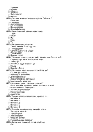 1. Хүчиллэг
2. Шүлтлэг
3. Саармаг
4. Сул суурилаг
5. Аморф
/431./ Сапонин нь ямар овгуудад тархсан байдаг вэ?
1. Fabaceae
2. Liliacaeae
3. Ranunculaceae
4. Dioscoreaceae
5. Scrophulariaceae
/432./ Их шүүдэргэний түүхий эдийг сонго.
1. Үндэс
2. Цэцэг
3. Иш
4. Навч
5. Үр
/433./ Витаминыгуусалтаар нь :
1. Тусгай химийн бодист уусдаг
2. Тосонд уусдаг
3. Органик уусгагчинд уусдаг
4. Усанд уусдаг
5. Хүчилд уусдаг
/434./ Ургамлын газар доорх эрхтнийг хэдийд түүж бэлтгэх вэ?
1. Газрын дээрх хэсэг нь цэцэглэх үеэр
2. Хавар эрт
3. Ургамлын шүүс гүйдлийн үе
4. Намар
5. Хэдийд ч болно
/435./ Сапониныг ямар аргаар тодорхойлох вэ?
1. Органик уусгагчаар
2. Бурхардын урвалжаар
3. Диазо урвалжаар
4. Хроматографийн аргуудаар
5. Микрохимийн урвалаар
/436./ Алкалоидуудын гүйцэтгэх үүрэг нь?
1. Фотосинтезийн процесст зайлшгүй шаардлагатай
2. Өсөлт хөгжлийг сайжруулах
3. Ургамлыг эрүүлжүүлэх
4. Нөхөн төлжүүлэх
5. Амьсгалах
/437./ Тосонд уусдаг витаминуудыг сонгоно уу.
1. Витамин А
2. Витамин К
3. Витамин Д
4. Витамин Е
5. Витамин С
/438./ Хүдрийн заарын гадаад шинжийг сонго.
1. Хар хүрэн өнгөтэй
2. Хурц үнэртэй
3. Лав хэлбэртэй
4. Чихэрлэг амттай
5. Гараар барихад тосорхог
/439./ Долгиотсон гишүүний түүхий эдийг ол
1. Өвс
 