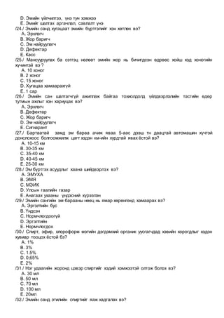 D. Эмийн үйлчилгээ, үнэ тун хэмжээ
E. Эмийг шалгах аргачлал, савлалт үнэ
/24./ Эмийн санд хугацаат эмийн бүртгэлийг хэн хөтлөх вэ?
A. Эрхлэгч
B. Жор баригч
C. Эм найруулагч
D. Дефектар
E. Касс
/25./ Мансууруулах ба сэтгэц нөлөөт эмийн жор нь бичигдсэн өдрөөс хойш хэд хоногийн
хүчинтэй вэ ?
A. 10 хоног
B. 2 хоног
C. 15 хоног
D. Хугацаа хамаарахгүй
E. 1 сар
/26./ Эмийн сан шалгагчгүй ажиллаж байгаа тохиолдолд үйлдвэрлэлийн тасгийн өдөр
тутмын ажлыг хэн хариуцах вэ?
A. Эрхлэгч
B. Дефектар
C. Жор баригч
D. Эм найруулагч
E. Сигнарант
/27./ Бартаатай замд эм бараа ачиж яваа 5-аас дээш тн даацтай автомашин хүчтэй
донслохоос болгоомжилж цагт хэдэн км-ийн хурдтай явах ёстой вэ?
A. 10-15 км
B. 30-35 км
C. 35-40 км
D. 40-45 км
E. 25-30 км
/28./ Эм бүртгэх асуудлыг хаана шийдвэрлэх вэ?
A. ЭМУХА
B. ЭМЯ
C. МЭИК
D. Улсын гаалийн газар
E. Анагаах ухааны үндэсний хүрээлэн
/29./ Эмийн сангийн эм барааны нөөц нь ямар хөрөнгөнд хамаарах вэ?
A. Эргэлтийн бус
B. Үндсэн
C. Нормчлогдоогүй
D. Эргэлтийн
E. Нормчлогдох
/30./ Спирт, эфир, хлороформ мэтийн дэгдэмхий органик уусгагчдад хэвийн хорогдлыг хэдэн
хувиар тооцох ёстой бэ?
A. 1%
B. 3%
C. 1.5%
D. 0,65%
E. 2%
/31./ Нэг удаагийн жоронд цэвэр спиртийг хэдий хэмжээтэй олгож болох вэ?
A. 30 мл
B. 50 мл
C. 70 мл
D. 100 мл
E. 20мл
/32./ Эмийн санд этилийн спиртийг яаж хадгалах вэ?
 