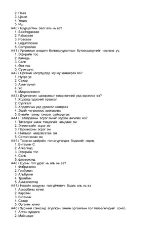 2. Навч
3. Цэцэг
4. Үндэс
5. Иш
/440./ Буурцагтны овог аль нь вэ?
1. Saxifragaceae
2. Fabaceae
3. Poaceae
4. Leguminosae
5. Compositae
/441./ Ургамлын анхдагч боловсруулалтын бүтээгдэхүүнийг нэрлэнэ үү.
1. Эфирийн тос
2. Камедь
3. Салс
4. Өөх тос
5. Сүүн шүүс
/442./ Органик нэгдлүүдэд юу юу хамаарах вэ?
1. Нүүрс ус
2. Сахар
3. Амин хүчил
4. Ус
5. Микроэлемент
/443./ Дуулгавчин цахирамыг ямар өвчний үед хэрэглэх вэ?
1. Ходоод гэдэсний үрэвсэл
2. Суулгалт
3. Хордлогын үед үрэвсэл намдаах
4. Эдийг чочролоос хамгаалах
5. Биеийн тамир тэнхээг сайжруулах
/444./ Таталдааны эсрэг эмийг хэрхэн ангилах вэ?
1. Таталдах шинж тэмдэгийг намдаах эм
2. Эпилепсийн эсрэг эм
3. Паркинсоны эсрэг эм
4. Нийлмэл найрлагатай эм
5. Сэтгэл засах эм
/445./ Тарвган шийрийн гол агуулагдах бодисийг нэрлэ.
1. Витамин С
2. Алкалоид
3. Эфирийн тос
4. Салс
5. флавоноид
/446./ Цусны гол уураг нь аль нь вэ?
1. Фибриноген
2. Глобумин
3. Альбумин
4. Тромбин
5. Аминопептид
/447./ Нохойн хошууны гол үйлчлэгч бодис аль нь вэ
1. Аскорбины хүчил
2. Каротин
3. Витамин
4. Сахар
5. Органик хүчил
/448./ Зүрхний гликозид агуулсан эмийн ургамлын гол төлөөлөгчдийг сонго.
1. Алтан хундага
2. Май цэцэг
 