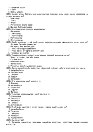 3. Хуруувчин цэцэг
4. Гонтог
5. Ээрим шарилж
/449./ Монгол улсын байгаль хамгаалах хуулинд ургамлын нөөц, нөхөн сэргэх чадвараар нь
хэрхэн ангилдаг вэ?
1. Нэн ховор
2. Ховор
3. Элбэг
4. Устаж сөнөх аюулд орсон
5. Шинээр бий болж байгаа
/450./ Моносахаридын тооноос хамааруулан
1. Дисахарид
2. Трисахарид
3. Тетрасахарид
4. Полисахарид
5. Олигосахарид
/451./ Эмийн ургамлын түүхий эдийг хүлээн авах макроскопийн шинжилгээнд юу юу орох вэ?
1. Эд эсийн бүтцийн шинжилгээ
2. Өнгө үнэр амт, хэлбэр дүрс
3. Тооны ба чанарын шинжилгээ
4. Түүхий эдийн урт өргөнд хэмжилт хийх
5. Таваарын шинжилгээ
/452./ Таваар судлалын шинжилгээнд илэрдэг ерөнхий хольц аль нь вэ?
1. Чулуу, шорооны, төмрийн хольц
2. Органик хольц
3. Шавьжны хольц
4. Эрдэс хольц
5. Ургамлын өөрийн эд эрхтний хольц
/453./ Сэтгэл засах бүлгийн нойрсуулах үйлдэлтэй нийлмэл найрлагатай эмийг сонгоно уу.
A. Фенобарбитал
B. Карбамазепин
C. Депакин
D. Тардил
E. Валокордин
/454./ Элэг хамгаалах эмийг сонгоно уу.
A. Гордокс
B. Мезим-Форте
C. Эссенциал
D. Церукал
E. Фенамин
/455./ Төрөлтийг идэвхижүүлдэг эмийг сонгоно уу.
A. Фуросемид
B. Динопрост
C. Фенотерол
D. Гепарин
E. Дипиридамол
/456./ Янз бүрийн шалтгаант сэтгэл уналын үед аль эмийг сонгох вэ?
A. Фенобарбитал
B. Тегретол
C. Леводопа
D. Аминазин
E. Амитриптилин
/457./ Эм гэж юу вэ?
A. Эмчилгээ, оношлогоо, урьдчилан сэргийлэх зорилгоор хэрэглэдэг химийн өвөрмөц
нэгдэл юм.
 