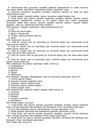 B. Эмчилгээний буюу урьдчилан сэргийлэх зайлшгүй шаардлагатай үр нөлөө гаргахын
тулд эмийн зүйлийг хэрэглэхэд тохиромжтой хэлбэрт оруулсаныг хэлнэ.
C. Эмчилгээ, оношлогоо, урьдчилан сэргийлэх зорилгоор хэрэглэх нэг буюу хэд хэдэн
эмийн бодисыг хэлнэ.
D. Эмийн зүйлийг тодорхой хэлбэрт оруулж тугнасаныг эмийн бэлдмэл гэнэ.
E. Хүний болон мал, амьтны өвчнөөс урьдчилан сэргийлэх, өвчнийг оношлох, эмчлэх,
дархлаажуулах зориулалттай, үйлчлэл нь эм судлал, эмнэл зүйн сорилт туршилтаар
нотлогдсон нийлэг буюу амьтан, ургамал, эрдсийн гаралтай бодисыг тодорой хэлбэрт
оруулсан, зохих тун, хэмжээгээр хэрэглэдэг бэлдмэл.
/458./ Валидол, Глицерил тринитратыг ямар аргаар хэрэглэх вэ?
A. Уух
B. Хэлэн дор тавьж шимэх
C. Шулуун гэдсэнд хийх
D. 12 хуруу гэдсэнд зондоор хэрэглэх
E. Тарих
/459./ Синергизм гэж юу вэ?
A. Хоёр ба түүнээс олон эм хэрэглэхэд нэг чиглэлтэй үйлдэл гарч эмчилгээний хүчтэй
нөлөө үзүүлэх явдал юм.
B. Хоёр ба түүнээс олон эм хэрэглэхэд эсрэг чиглэлтэй үйлдэл гарч эмчилгээний хүчтэй
нөлөө үзүүлэх явдал юм.
C. Хоёр ба түүнээс олон эм хэрэглэхэд нэг чиглэлтэй үйлдэл гарч эмчилгээний хүчтэй
нөлөө үзүүлэхгүй байх явдал юм.
D. Хоёр ба түүнээс олон эм хэрэглэхэд нэг чиглэлтэй үйлдэл гарч гаж нөлөө илрэх явдал
юм.
E. Хоёр ба түүнээс олон эм хэрэглэхэд эсрэг чиглэлтэй үйлдэл гарч эмчилгээний эргэх
үйлдэл үзүүлэх явдал юм.
/460./ Эпилепсийн бүх хэлбэрт хэрэглэдэг эмийг сонгоно уу.
A. Фенобарбитал
B. Карбамазепин
C. Депакин
D. Тардил
E. Валокордин
/461./ Фенамин, Мазиндол, Фенфлурамин зэрэг эм хэрэглэхэд ямар шинж илрэх вэ?
A. Хоолны дуршил буурах
B. Гэдэсний гүрвэлзэх хөдөлгөөн ихсэх
C. Ходоодны шүүрэл ялгаралт ихсэх
D. Ходоодны шүүрэл ялгаралт буурах
E. Хоолны дуршил ихсэх
/462./ Наркозын бус үйлдэлтэй өвдөлт намдаах эмийг сонгоно уу.
A. Панангин
B. Метиндол
C. Валидол
D. Глицерил тринитрат
E. Дротаверин
/463./ Эмийн үйлдэл гэж юу вэ?
A. Хүний болон мал амьтны өвчнөөс урьдчилан сэргийлэх, оношлох, эмчлэх зорилгоор
зохист тунгаар хэрэглэхэд бие махбодид гарч болзошгүй болон гарч байгаа сөрөг илрэл.
B. Эм нь бие махбодид үйлчилж үйл ажиллагааг түр зуур өөрчлөхийг хэлнэ.
C. Эмийн бэлдмэл хэрэглэхэд бие махбодитой харилцан үйлчлэлийн үр дүн.
D. Хүний болон мал амьтны өвчнөөс урьдчилан сэргийлэх, оношлох, эмчлэх зорилгоор
зохист тунгаар хэрэглэхэд бие махбодид тогтмол гардаг сөрөг илрэл.
E. Хүний болон мал амьтны өвчнөөс урьдчилан сэргийлэх, оношлоход бие махбодид гарч
болзошгүй болон гарч байгаа сөрөг илрэл.
/464./ Эмийн зүйл гэж юу вэ?
 