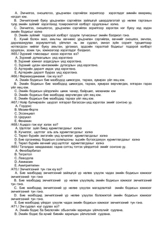 A. Эмчилгээ, оношлогоо, урьдчилан сэргийлэх зорилгоор хэрэглэдэг химийн өвөрмөц
нэгдэл юм.
B. Эмчилгээний буюу урьдчилан сэргийлэх зайлшгүй шаардлагатай үр нөлөө гаргахын
тулд эмийн зүйлийг хэрэглэхэд тохиромжтой хэлбэрт оруулсаныг хэлнэ.
C. Эмчилгээ, оношлогоо, урьдчилан сэргийлэх зорилгоор хэрэглэх нэг буюу хэд хэдэн
эмийн бодисыг хэлнэ
D. Эмийн зүйлийг тодорхой хэлбэрт оруулж тугнасаныг эмийн бэлдмэл гэнэ.
E. Хүний болон мал, амьтны өвчнөөс урьдчилан сэргийлэх, өвчнийг оношлох, эмчлэх,
дархлаажуулах зориулалттай, үйлчлэл нь эм судлал, эмнэл зүйн сорилт туршилтаар
нотлогдсон нийлэг буюу амьтан, ургамал, эрдсийн гаралтай бодисыг тодорой хэлбэрт
оруулсан, зохих тун, хэмжээгээр хэрэглэдэг бэлдмэл.
/465./ Зүрхний гликозидыг хэзээ хэрэглэх вэ?
A. Зүрхний дутмагшлын үед хэрэглэнэ
B. Зүрхний хэмнэл алдагдлын үед хэрэглэнэ.
C. Зүрхний цусан хангамжийн дутагдлын үед хэрэглэнэ.
D. Артерийн даралт ихдэх үед хэрэглэнэ.
E. Артерийн даралт буурах үед хэрэглэнэ.
/466./ Фармакодинамик гэж юу вэ?
A. Эмийн бодисын бие махбодод шимэгдэх, тархах, хувирах үйл явц юм.
B. Эмийн бодисын бие махбодод шимэгдэх, тархах, хувирах өөрчлөгдөх, ялгаран гарах
үйл явц юм.
C. Эмийн бодисын үйлдэлийн шинж чанар, байршил, механизм юм
D. Эмийн бодисын бие махбодид өөрчлөгдөх үйл явц юм.
E. Эмийн бодисын бие махбодид тархах үйл явц юм.
/467./ Нойр булчирхайн шүүрэл ялгарал багассан үед хэрэглэх эмийг сонгоно уу.
A. Гордокс
B. Мезим-Форте
C. Эссенциал
D. Церукал
E. Фенамин
/468./ Ацидоз гэж юуг хэлэх вэ?
A. Шүлтлэг зүйл биед хуримтлагдахыг хэлнэ
B. Хүчиллэг, шүлтлэг аль аль хуримтлагдахыг хэлнэ
C. Төрөл бүрийн эмгэгийн үед хүчиллэг хуримтлагдахыг хэлнэ
D. Бие организмд бодисын солилцооны эцсийн бүтээгдэхүүн хуримтлагдахыг хэлнэ
E. Төрөл бүрийн өвчний үед шүлтлэг хуримтлагдахыг хэлнэ
/469./ Таталдаа намдаахаас гадна сэтгэц тэтгэх үйлдэлтэй эмийг сонгоно уу.
A. Фенобарбитал
B. Тегретол
C. Леводопа
D. Аминазин
E. Амитриптилин
/470./ Эмчилгээний тун гэж юу вэ?
A. Бие махбодид эмчилгээний зайлшгүй үр нөлөө үзүүлж чадах эмийн бодисын хэмжээг
эмчилгээний тун гэнэ
B. Бие махбодид эмчилгээний үр нөлөө үзүүлхүйц эмийн бодисын хэмжээг эмчилгээний
тун гэнэ.
C. Бие махбодид эмчилгээний үр нөлөө үзүүлэх магадлалтай эмийн бодисын хэмжээг
эмчилгээний тун гэнэ.
D. Бие махбодид эмчилгээний үр нөлөө үзүүлэх боломжтой эмийн бодисын хэмжээг
эмчилгээний тун гэнэ.
E. Бие махбодид үйлдэл үзүүлж чадах эмийн бодисын хэмжээг эмчилгээний тун гэнэ.
/471./ Эм судлал юуг судлах вэ?
A. Эмийн бодис ба биологийн обьектийн харилцан үйлчлэлийг судлана.
B. Эмийн бодис ба хүний биеийн харилцан үйлчлэлийг судлана.
 