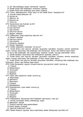 C. Эм бие махбодид хэрхэн үйлчлэхийг судална
D. Эмийн бодис бие махбодиос ялгарахыг судална.
E. Эмийн бодис бие махбодид орох замыг судална.
/472./ Тальк, идэвхижүүлсэн нүүрс зэрэг нь аль эмийн бүлэгт хамаарах вэ?
A. Хэсгийг мэдээгүйжүүлэх эм
B. Аргаах эм
C. Шингээх эм
D. Бүрхээх эм
E. Татах эм
/473./ Бромгексин аль бүлгийн эм бэ?
A. Ханиалга намдаах
B. Цэр шингэлэх
C. Цэр ховхлох
D. Амьсгал сэргээх
E. Өвдөлт намдаах
/474./ Либексиныг ямар зорилгоор хэрэглэх вэ?
A. Өвдөлт намдаах
B. Амьсгал сэргээх
C. Цэр ховхлох
D. Ханиалга намдаах
E. Халуун бууруулах
/475./ Эмийн үйлдэлийн механизм гэж юу вэ?
A. Хүний болон мал амьтны өвчнөөс урьдчилан сэргийлэх, оношлох, эмчлэх зорилгоор
зохист тунгаар хэрэглэхэд бие махбодид гарч болзошгүй болон гарч байгаа сөрөг илрэл.
B. Эм нь бие махбодийн үйл ажиллагаанд нөлөөлж түүнийг түр зуур өөрчлөхийг хэлнэ.
C. Эмийн бэлдмэл хэрэглэхэд бие махбодитой харилцан үйлчлэл.
D. Хүний болон мал амьтны өвчнөөс урьдчилан сэргийлэх, оношлох, эмчлэх зорилгоор
зохист тунгаар хэрэглэхэд бие махбодид тогтмол гардаг сөрөг илрэл.
E. Хүний болон мал амьтны өвчнөөс урьдчилан сэргийлэх, оношлоход бие махбодид гарч
болзошгүй болон гарч байгаа сөрөг илрэл.
/476./ Нойр булчирхайн шүүрэл ялгарал ихэссэн үед хэрэглэх эмийг сонгоно уу.
A. Гордокс
B. Мезим-Форте
C. Эссенциал
D. Церукал
E. Фенамин
/477./ Шээс хөөх үйлдэлтэй эмийг сонгоно уу.
A. Фуросемид
B. Динопрост
C. Фенотерол
D. Гепарин
E. Дипиридамол
/478./ Бөөлжилтийн эсрэг эмийг сонгоно уу.
A. Гордокс
B. Мезим-Форте
C. Эссенциал
D. Церукал
E. Фенамин
/479./ Нифедипины биохүрэхүй бага байдгийн шалтгааныг олно уу?
A. Элгэнд системийн өмнөх элиминацид ордог
B. Шимэгдэлт муутай
C. Ходоод гэдэсний замд идэвхгүйждэг
D. Биеэс хурдан ялгардаг
E. Уурагтай холбогдолт ихтэй
/480./ Эмийн бодисыг судсанд тарьж хэрэглэхэд эмийн биохүрэхүй хэд байх вэ?
 