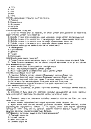 A. 60%
B. 70%
C. 80%
D. 90%
E. 100%
/481./ Хоолны дуршил бууруулах эмийг сонгоно уу.
A. Гордокс
B. Мезим-Форте
C. Эссенциал
D. Церукал
E. Фенамин
/482./ Антогонизм гэж юу вэ?
A. Хоёр ба түүнээс олон эм хэрэглэх, нэг эмийн үйлдэл дээр дараагийн эм хэрэглэхэд
эсрэг чиглэлтэй үйлдэл гарах явдал юм
B. Хоёр ба түүнээс олон эм хэрэглэх, эхний хэрэглэсэн эмийн үйлдэл арилах явдал юм.
C. Хоёр ба түүнээс олон эм хэрэглэх, сүүлд хэрэглэсэн эмийн үйлдэл арилах явдал юм.
D. Хоёр ба түүнээс олон эм хэрэглэхэд эмүүдийн үйлдэл арилах явдал юм.
E. Хоёр ба түүнээс олон эм хэрэглэхэд эмүүдийн үйлдэл хүчжих явдал юм.
/483./ Ерөнхий тайвшруулах эмийн бүлэгт аль эм хамаарах вэ?
A. Фенобарбитал
B. Карбамазепин
C. Депакин
D. Тардил
E. Валокордин
/484./ Эмийн эргэх үйлдэл гэж юу вэ?
A. Эмийн бодисын нөлөөгөөр гарсан үйлдэл тодорхой хугацааны дараа арилахгүй байх.
B. Эмийн бодисын нөлөөгөөр гарсан үйлдэл тодорхой хугацааны дараа ул мөргүй алга
болж хэвийн байдалдаа орох.
C. Эмийн эмчилгээний зорилгод нийцэн гарч буй үйлдэл
D. Эмийн зүйл хүрэлцсэн хэсэгтээ үзүүлэх үйлдэл.
E. Эмийн бодис цусанд шимэгдсэнийхээ дараа үзүүлэх үйлдэл.
/485./ Наркозын бодис гэж юу вэ?
A. Наркозын байдалд оруулах чадваргүй бодисуудыг наркозын бодис гэнэ.
B. Наркозын үйлдэлтэй өвдөлт намдаах бодисуудыг наркозын бодис гэнэ.
C. Наркозын үйлдэлтэй нойрсуулах эмийн бодисуудыг наркозын бодис гэнэ.
D. Сэтгэл засах бүлгийн нойрсуулах бодисуудыг наркозын бодис гэнэ.
E. Наркозын байдалд оруулах чадвартай бодисуудыг наркозын бодис гэнэ.
/486./ Эмийн бэлдмэл гэж юу вэ?
A. Эмчилгээ, оношлогоо, урьдчилан сэргийлэх зорилгоор хэрэглэдэг химийн өвөрмөц
нэгдэл юм.
B. Эмчилгээний буюу урьдчилан сэргийлэх зайлшгүй шаардлагатай үр нөлөө гаргахын
тулд эмийн зүйлийг хэрэглэхэд тохиромжтой хэлбэрт оруулсаныг хэлнэ.
C. Эмчилгээ, оношлогоо, урьдчилан сэргийлэх зорилгоор хэрэглэх нэг буюу хэд хэдэн
эмийн бодисыг хэлнэ.
D. Эмийн зүйлийг тодорхой хэлбэрт оруулж тугнасаныг эмийн бэлдмэл гэнэ.
E. Хүний болон мал, амьтны өвчнөөс урьдчилан сэргийлэх, өвчнийг оношлох, эмчлэх,
дархлаажуулах зориулалттай, үйлчлэл нь эм судлал, эмнэл зүйн сорилт туршилтаар
нотлогдсон нийлэг буюу амьтан, ургамал, эрдсийн гаралтай бодисыг тодорой хэлбэрт
оруулсан, зохих тун, хэмжээгээр хэрэглэдэг бэлдмэл.
/487./ Дигоксин, дигитоксин эмүүд нь аль бүлэгт хамаарах вэ?
A. Аритмийг эмчлэх эм
B. Зүрхний гликозид
C. Амьсгал сэргээх эм
D. Ханиалга дарах эм
 