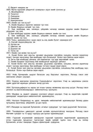 E. Өвдөлт намдаах эм
/488./ Өргөн хүрээний үйлдэлтэй солиорлын эсрэг эмийг сонгоно уу
A. Фенобарбитал
B. Тегретол
C. Леводопа
D. Аминазин
E. Амитриптилин
/489./ Эмийн тун гэж юу вэ?
A. Эмийн бодисын хэрэглэх хэмжээг тун гэнэ.
B. Эмийн бодисын нэгжийг тун гэнэ.
C. Бие махбодид жин, эзэлхүүн, үйлдлийн нэгжээр хэмжиж оруулах эмийн бодисын
үйлдэлийг тун гэнэ.
D. Бие махбодид оруулах эмийн бодисын хэмжээг эмийн тун гэнэ
E. Бие махбодид жин, эзэлхүүн, үйлдлийн нэгжээр хэмжиж оруулах эмийн бодисын
хэмжээг эмийн тун гэнэ.
/490./ Тальк, идэвхижүүлсэн нүүрс зэрэг нь аль эмийн бүлэгт хамаарах вэ?
A. Хэсгийг мэдээгүйжүүлэх эм
B. Аргаах эм
C. Шингээх эм
D. Бүрхээх эм
E. Татах эм
/491./ Эмийн гаж нөлөө гэж юу вэ?
A. Хүний болон мал амьтны өвчнөөс урьдчилан сэргийлэх, оношлох, эмчлэх зорилгоор
зохист тунгаар хэрэглэхэд бие махбодид гарч болзошгүй болон гарч байгаа сөрөг илрэл.
B. Эм нь бие махбодид үйлчилж үйл ажиллагааг түр зуур өөрчлөхийг хэлнэ.
C. Эмийн бэлдмэл хэрэглэхэд бие махбодитой харилцан үйлчлэл.
D. Хүний болон мал амьтны өвчнөөс урьдчилан сэргийлэх, оношлох, эмчлэх зорилгоор
зохист тунгаар хэрэглэхэд бие махбодид тогтмол гардаг сөрөг илрэл.
E. Хүний болон мал амьтны өвчнөөс урьдчилан сэргийлэх, оношлоход бие махбодид гарч
болзошгүй болон гарч байгаа сөрөг илрэл.
/492./ Нойр булчирхайн шүүрэл багассан үед Карсилыг хэрэглэнэ. Яагаад гэвэл элэг
хамгаалах үйлдэл үзүүлдэг.
/493./ Ходоод хамгаалах зорилгоор Сукральфатыг хэрэглэнэ. Учир нь шархлааны үхжсэн
эдийн уурагтай харилцан үйлчилж өнгөр үүсгэнэ.
/494./ Эргокальциферол нь нарны хэт ягаан туяаны нөлөөгөөр арьсанд үүсдэг. Яагаад гэвэл
ретинол нь мукополисахаридын нийлэгжилтэнд оролцоно.
/495./ Морфин нь өвдөлт намдаах сонгомол үйлдэл үзүүлдэг. Учир нь өвдөлтийн сэрлийг
дамжуулдаг медиаторын нийлэгжилтийг идэвхижүүлнэ.
/496./ Ноотроп бэлдмэлүүд нь уураг, липидийн нийлэгжилтийг идэвхижүүлдэг бөгөөд удаан
хугацаанд хэрэглэхэд үйлдэлийн үр дүн гарна.
/497./ Имодиум нь гэдэсний булчингийн агчилыг сулруулдаг тул гэдэс дүүрэлтийг багасгана.
/498./ Токоферолын шимэгдэлт цөсний хүчлийн оролцоотойгоор явагдана. Яагаад гэвэл
Магнийн сульфат нь 12 хуруу гэдэсрүү цөс орохыг идэвхижүүлдэг.
/499./ Гэдэсний агууламжийг зөөлрүүлэн гэдэсний гүрвэлзэх хөдөлгөөнийг идэвхижүүлж
өтгөн гадагшлах процессыг түргэсгэдэг эмийн зүйлийг туулга гэнэ. Учир нь гөлгөр
булчингийн агчлыг тавиулдаг Оддын сфинктерийг сулруулна.
 