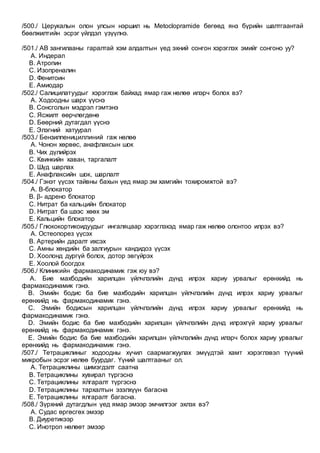 /500./ Церукалын олон улсын нэршил нь Metoclopramide бөгөөд янз бүрийн шалтгаантай
бөөлжилтийн эсрэг үйлдэл үзүүлнэ.
/501./ АВ зангилааны гаралтай хэм алдалтын үед эхний сонгон хэрэглэх эмийг сонгоно уу?
A. Индерал
B. Атропин
C. Изопреналин
D. Фенитоин
E. Амиодар
/502./ Салицилатуудыг хэрэглэж байхад ямар гаж нөлөө илэрч болох вэ?
A. Ходоодны шарх үүснэ
B. Сонсголын мэдрэл гэмтэнэ
C. Ясжилт өөрчлөгдөнө
D. Бөөрний дутагдал үүснэ
E. Элэгний хатуурал
/503./ Бензилпенициллиний гаж нөлөө
A. Чонон хөрвөс, анафлаксын шок
B. Чих дүлийрэх
C. Квинкийн хаван, таргалалт
D. Шүд шарлах
E. Анафлаксийн шок, шарлалт
/504./ Гэнэт үүсэх тайвны бахын үед ямар эм хамгийн тохиромжтой вэ?
A. В-блокатор
B. β- адрено блокатор
C. Нитрат ба кальцийн блокатор
D. Нитрат ба шээс хөөх эм
E. Кальцийн блокатор
/505./ Глюкокортикоидуудыг ингаляцаар хэрэглэхэд ямар гаж нөлөө олонтоо илрэх вэ?
A. Остеопорез үүсэх
B. Артерийн даралт ихсэх
C. Амны хөндийн ба залгиурын кандидоз үүсэх
D. Хоолонд дургүй болох, дотор эвгүйрэх
E. Хоолой боогдох
/506./ Клиникийн фармакодинамик гэж юу вэ?
A. Бие махбодийн харилцан үйлчлэлийн дүнд илрэх хариу урвалыг ерөнхийд нь
фармакодинамик гэнэ.
B. Эмийн бодис ба бие махбодийн харилцан үйлчлэлийн дүнд илрэх хариу урвалыг
ерөнхийд нь фармакодинамик гэнэ.
C. Эмийн бодисын харилцан үйлчлэлийн дүнд илрэх хариу урвалыг ерөнхийд нь
фармакодинамик гэнэ.
D. Эмийн бодис ба бие махбодийн харилцан үйлчлэлийн дүнд илрэхгүй хариу урвалыг
ерөнхийд нь фармакодинамик гэнэ.
E. Эмийн бодис ба бие махбодийн харилцан үйлчлэлийн дүнд илэрч болох хариу урвалыг
ерөнхийд нь фармакодинамик гэнэ.
/507./ Тетрациклиныг ходоодны хүчил саармагжуулах эмүүдтэй хамт хэрэглэвэл түүний
микробын эсрэг нөлөө буурдаг. Үүний шалтгааныг ол.
A. Тетрациклины шимэгдэлт саатна
B. Тетрациклины хувирал түргэснэ
C. Тетрациклины ялгаралт түргэснэ
D. Тетрациклины тархалтын эзэлхүүн багасна
E. Тетрациклины ялгаралт багасна.
/508./ Зүрхний дутагдлын үед ямар эмээр эмчилгээг эхлэх вэ?
A. Судас өргөсгөх эмээр
B. Диуретикээр
C. Инотроп нөлөөт эмээр
 