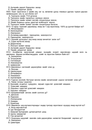 D. Артерийн даралт бууруулах эмээр
E. Төвийн үйлдэлтэй эмээр
/509./ Хамт хэрэглэсэн 2 эмийн аль нэг нь нөгөөгөө цусны плазмын уургаас түрвэл дараах
нөлөөнүүдээс аль нь үүсч болох вэ?
A. Түрэгдсэн эмийн Т1/2 уртасна
B. Түрэгдсэн эмийн тархалтын эзэлхүүн ихэснэ
C. Түрэгдсэн эмийн чөлөөт хэсгийн концентраци ихэснэ.
D. Эмийн бодисын цусны уурагтай холбогдолт ихэснэ.
E. Түрэгдсэн эмийн чөлөөт хэсгийн концентраци багасна.
/510./ 12 хуруу гэдэсний шархлаанд ямар эм 1 сар хэрэглэхэд 100% үр дүнтэй байдаг вэ?
A. Метронидазол
B. Амоксициллин
C. Омепразол
D. Антиазид,сукралфат, пиренцепин, мизопростол
E. Пиренцепин, мизопростол
/511./ Зүрхний дутагдлын үед ямар эмээр эмчилгээг эхлэх вэ?
A. Судас өргөсгөх эмээр
B. Диуретикээр
C. Инотроп нөлөөт эмээр
D. Артерийн даралт бууруулах эмээр
E. Төвийн үйлдэлтэй эмээр
/512./ Антибиотик хэрэглэсний улмаас хүүхдийн ясжилт өөрчлөгдөн шүдний өнгө нь
шарлажээ. Дараах антибиотикуудаас алийг нь хэрэглэж байсан байх вэ?
A. Ампициллин
B. Тетрациклин
C. Гентамицин
D. Левомицетин
E. Цефазолин
/513./ Дархлалын системийг дарангуйлах эмийг олно уу.
A. Оксолин
B. Циклоспорин
C. Интерферон
D. Левамизол
E. Азатиопирин
/514./ Гуурсан хоолойн багтрааг эмчлэх эмийн эмчилгээний үндсэн чиглэлийг олно уу?
A. Тамхи татахыг хориглох
B. Бронхийн агшилтыг сулруулах, харшил суурьтай үрэвслийг намдаах
C. Үрэвслийг намдаах
D. Харшлын суурьтай үрэвслийг намдаах
E. Харшлыг намдаах
/515./ Брадиаритмийг эмчлэх эмийг сонгоно уу?
A. Дигоксин
B. Лидокаин
C. Изопреналин
D. Хинидин
E. Бемегрид
/516./ Жирэмсэн үед кортикостероидыг өндөр тунгаар хэрэглэвэл хүүхдэд ямар хортой вэ?
A. Ясны өөрчлөлттэй
B. Цус багадалттай
C. Бөөрний булчирхайн дутмагшилтай дээд
D. Цусны хавдартай
E. Гаж хөгжилтэй
/517./ Ходоодны шүүрлийг хамгийн сайн дарангуйлах нөлөөтэй бэлдмэлийг нэрлэнэ үү?
A. Омепразол
B. Циметидин
 