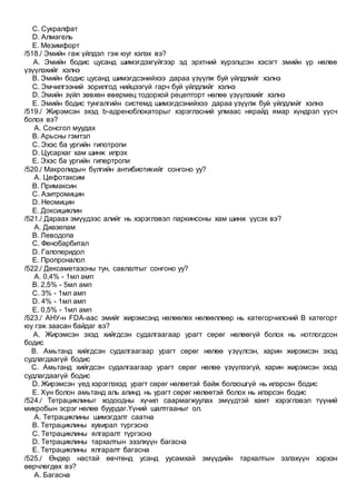 C. Сукралфат
D. Алмагель
E. Мезимфорт
/518./ Эмийн гаж үйлдэл гэж юуг хэлэх вэ?
A. Эмийн бодис цусанд шимэгдэхгүйгээр эд эрхтний хүрэлцсэн хэсэгт эмийн үр нөлөө
үзүүлэхийг хэлнэ
B. Эмийн бодис цусанд шимэгдсэнийхээ дараа үзүүлж буй үйлдлийг хэлнэ
C. Эмчилгээний зорилгод нийцээгүй гарч буй үйлдлийг хэлнэ
D. Эмийн зүйл зөвхөн өвөрмөц тодорхой рецепторт нөлөө үзүүлэхийг хэлнэ
E. Эмийн бодис тунгалгийн системд шимэгдсэнийхээ дараа үзүүлж буй үйлдлийг хэлнэ
/519./ Жирэмсэн эхэд b-адреноблокаторыг хэрэглэсний улмаас нярайд ямар хүндрэл үүсч
болох вэ?
A. Сонсгол муудах
B. Арьсны гэмтэл
C. Эхэс ба ургийн гипотропи
D. Цусархаг хам шинж илрэх
E. Эхэс ба ургийн гипертропи
/520./ Макролидын бүлгийн антибиотикийг сонгоно уу?
A. Цефотаксим
B. Примаксин
C. Азитромицин
D. Неомицин
E. Доксициклин
/521./ Дараах эмүүдээс алийг нь хэрэглэвэл паркинсоны хам шинж үүсэх вэ?
A. Диазепам
B. Леводопа
C. Фенобарбитал
D. Галоперидол
E. Пропроналол
/522./ Дексаметазоны тун, савлалтыг сонгоно уу?
A. 0,4% - 1мл амп
B. 2,5% - 5мл амп
C. 3% - 1мл амп
D. 4% - 1мл амп
E. 0,5% - 1мл амп
/523./ АНУ-н FDA-аас эмийг жирэмсэнд нөлөөлөх нөлөөллөөр нь категорчилсний В категорт
юу гэж заасан байдаг вэ?
A. Жирэмсэн эхэд хийгдсэн судалгаагаар урагт сөрөг нөлөөгүй болох нь нотлогдсон
бодис
B. Амьтанд хийгдсэн судалгаагаар урагт сөрөг нөлөө үзүүлсэн, харин жирэмсэн эхэд
судлагдаагүй бодис
C. Амьтанд хийгдсэн судалгаагаар урагт сөрөг нөлөө үзүүлээгүй, харин жирэмсэн эхэд
судлагдаагүй бодис
D. Жирэмсэн үед хэрэглэхэд урагт сөрөг нөлөөтэй байж болзошгүй нь илэрсэн бодис
E. Хүн болон амьтанд аль алинд нь урагт сөрөг нөлөөтэй болох нь илэрсэн бодис
/524./ Тетрациклиныг ходоодны хүчил саармагжуулах эмүүдтэй хамт хэрэглэвэл түүний
микробын эсрэг нөлөө буурдаг.Үүний шалтгааныг ол.
A. Тетрациклины шимэгдэлт саатна
B. Тетрациклины хувирал түргэснэ
C. Тетрациклины ялгаралт түргэснэ
D. Тетрациклины тархалтын эзэлхүүн багасна
E. Тетрациклины ялгаралт багасна
/525./ Өндөр настай өвчтөнд усанд уусамхай эмүүдийн тархалтын эзлэхүүн хэрхэн
өөрчлөгдөх вэ?
A. Багасна
 