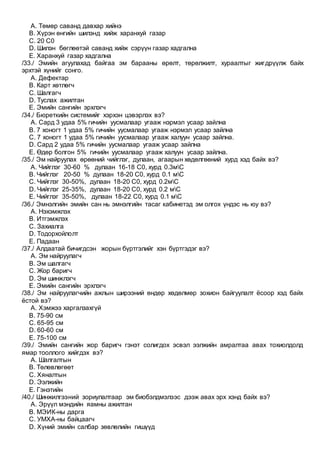 A. Төмөр саванд давхар хийнэ
B. Хүрэн өнгийн шилэнд хийж харанхуй газар
C. 20 С0
D. Шилэн бөглөөтэй саванд хийж сэрүүн газар хадгална
E. Харанхуй газар хадгална
/33./ Эмийн агуулахад байгаа эм барааны өрөлт, төрөлжилт, хураалтыг жигдрүүлж байх
эрхтэй хүнийг сонго.
A. Дефектар
B. Карт хөтлөгч
C. Шалгагч
D. Туслах ажилтан
E. Эмийн сангийн эрхлэгч
/34./ Бюреткийн системийг хэрхэн цэвэрлэх вэ?
A. Сард 3 удаа 5% гичийн уусмалаар угааж нэрмэл усаар зайлна
B. 7 хоногт 1 удаа 5% гичийн уусмалаар угааж нэрмэл усаар зайлна
C. 7 хоногт 1 удаа 5% гичийн уусмалаар угааж халуун усаар зайлна.
D. Сард 2 удаа 5% гичийн уусмалаар угааж усаар зайлна
E. Өдөр болгон 5% гичийн уусмалаар угааж халуун усаар зайлна.
/35./ Эм найруулах өрөөний чийглэг, дулаан, агаарын хөдөлгөөний хурд хэд байх вэ?
A. Чийглэг 30-60 % дулаан 16-18 С0, хурд 0.3мС
B. Чийглэг 20-50 % дулаан 18-20 С0, хурд 0.1 мС
C. Чийглэг 30-50%, дулаан 18-20 С0, хурд 0.2мС
D. Чийглэг 25-35%, дулаан 18-20 С0, хурд 0.2 мС
E. Чийглэг 35-50%, дулаан 18-22 С0, хурд 0.1 мС
/36./ Эмнэлгийн эмийн сан нь эмнэлгийн тасаг кабинетэд эм олгох үндэс нь юу вэ?
A. Нэхэмжлэх
B. Итгэмжлэх
C. Захиалга
D. Тодорхойлолт
E. Падаан
/37./ Алдаатай бичигдсэн жорын бүртгэлийг хэн бүртгэдэг вэ?
A. Эм найруулагч
B. Эм шалгагч
C. Жор баригч
D. Эм шинжлэгч
E. Эмийн сангийн эрхлэгч
/38./ Эм найруулагчийн ажлын ширээний өндөр хөдөлмөр зохион байгуулалт ёсоор хэд байх
ёстой вэ?
A. Хэмжээ харгалзахгүй
B. 75-90 см
C. 65-95 см
D. 60-60 см
E. 75-100 см
/39./ Эмийн сангийн жор баригч гэнэт солигдох эсвэл ээлжийн амралтаа авах тохиолдолд
ямар тооллого хийгдэх вэ?
A. Шалгалтын
B. Төлөвлөгөөт
C. Хяналтын
D. Ээлжийн
E. Гэнэтийн
/40./ Шинжилгээний зориулалтаар эм биобэлдмэлээс дээж авах эрх хэнд байх вэ?
A. Эрүүл мэндийн яамны ажилтан
B. МЭИК-ны дарга
C. УМХА-ны байцаагч
D. Хүний эмийн салбар зөвлөлийн гишүүд
 