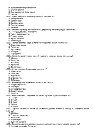 B. Багасах буюу өөрчлөгдөхгүй
C. Өөрчлөгдөхгүй
D. Өөрчлөгдөхгүй буюу ихэснэ
E. Ихэснэ
/526./ Удаан үйлдэлтэй глюкокортикоидыг нэрлэнэ үү?
A. Преднизолон
B. Бетаметазон
C. Дексаметазон
D. Гидрокортизон
E. Каламин
/527./ Эхэсийн хоригоор хөнгөвчлөлтэй диффузээр ямар бодисууд нэвтрэх вэ?
A. Тосонд уусамхай, ионжоогүй
B. Пурин, пиримидинууд
C. Глюкоз, сахар
D. Уураг, антител
E. Витаминууд
/528./ Пропранололтой шууд антогонист үйлдэлтэй эмийг нэрлэнэ үү?
A. Гидрохлортиазид
B. Резерпин
C. Фуросемид
D. Изадрин
E. Нифедипин
/529./ Артерийн даралт ихсэх өвчний үед эхэлж хэрэглэх эмийг сонгоно уу?
A. Допегит
B. Резерпин
C. Клопамид
D. Арфонад
E. Фентоламин
/530./ Алтан хундагын бэлдмэлийг сонгоно уу?
A. Дигитоксин
B. Лантозид
C. Коргликон
D. Строфантин
E. Добутамин
/531./ Зүрхний бахын хөдлөлийн үед хэрэглэх эмүүд,
A. Гидрохлортиазид
B. Клонидин
C. Метилэргометрин
D. Сальбутамол
E. Валидол
/532./ Аминофиллины үйлдлийн үргэлжлэх хугацаа хэдэн цаг байдаг вэ?
A. 1-2 цаг
B. 2-3 цаг
C. 3-4 цаг
D. 6-8 цаг
E. 8-10 цаг
/533./ Зүрхний агшилтын өмнөх ба агшилтын дараах ачааллыг нийтэд нь бууруулах эмийг
олно уу?
A. Допамин
B. Глицерилтринитрат
C. Каптоприл
D. Триамтерен
E. Зүрхний гликозид
/534./ Зүрхний агшилтын дараах ачаалал ямар шалтгаануудын улмаас ихэсдэг вэ?
A. Зүрхний артерийн бөглөрөл
 