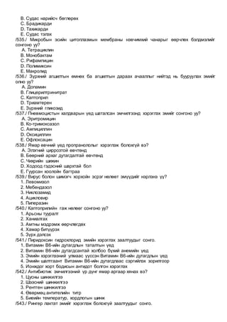 B. Судас нарийсч бөглөрөх
C. Брадикарди
D. Тахикарди
E. Судас тэлэх
/535./ Микробын эсийн цитоплазмын мембраны нэвчимхий чанарыг өөрчлөх бэлдмэлийг
сонгоно уу?
A. Тетрациклин
B. Монобактам
C. Рифампицин
D. Полимиксин
E. Макролид
/536./ Зүрхний агшилтын өмнөх ба агшилтын дараах ачааллыг нийтэд нь бууруулах эмийг
олно уу?
A. Допамин
B. Глицерилтринитрат
C. Каптоприл
D. Триамтерен
E. Зүрхний гликозид
/537./ Пневмоцистын халдварын үед шаталсан эмчилгээнд хэрэглэх эмийг сонгоно уу?
A. Эритромицин
B. Ко-тримоксазол
C. Ампициллин
D. Оксициллин
E. Офлоксацин
/538./ Ямар өвчний үед пропранололыг хэрэглэж болохгүй вэ?
A. Элэгний циррозтой өвчтөнд
B. Бөөрний архаг дутагдалтай өвчтөнд
C. Чихрийн шижин
D. Ходоод гэдэсний шархтай бол
E. Гуурсан хоолойн багтраа
/539./ Вирус болон шимэгч хорхойн эсрэг нөлөөт эмүүдийг нэрлэнэ үү?
1. Левомизол
2. Мебендазол
3. Никлозамид
4. Ацикловир
5. Пиперазин
/540./ Каптоприлийн гаж нөлөөг сонгоно уу?
1. Арьсны тууралт
2. Ханиалгах
3. Амтны мэдрэмж өөрчлөгдөх
4. Хамар битүүрэх
5. Зүрх дэлсэх
/541./ Пиридоксин гидрохлорид эмийн хэрэглэх заалтуудыг сонго.
1. Витамин В6-ийн дутагдлын таталтын үед
2. Витамин В6-ийн дутагдсантай холбоо бүхий анемийн үед
3. Эмийн хэрэглээний улмаас үүссэн Витамин В6-ийн дутагдлын үед
4. Эмийн шалтгаант Витамин В6-ийн дутагдлаас сэргийлэх зорилгоор
5. Ионждог хорт бодисын антидот болгон хэрэглэх
/542./ Антибиотик эмчилгээний үр дүнг ямар аргаар хянах вэ?
1. Цусны шинжилгээ
2. Шээсний шинжилгээ
3. Рентген шинжилгээ
4. Өвөрмөц антителийн титр
5. Биеийн температур, хордлогын шинж
/543./ Рингер лактат эмийг хэрэглэж болохгүй заалтуудыг сонго.
 