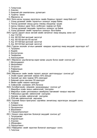 1. Гипертоник
2. Алколоз
3. Бөөрний үйл ажиллагааны дутмагшил
4. Уушигны хаван
5. Жирэмсэн эх
/544./ Бага насны хүүхдэд хэрэглэсэн эмийн бодисын тархалт ямар байх вэ?
1. Усанд уусамхай эмийн тархалтын эзлэхүүн өндөр байна
2. Тосонд уусамхай эмүүд цусны плазмд илүүдлээр орших
3. Цусны плазмын уураг бага, холбогдох чадвар сул байх
4. Тосонд уусамхай эмүүдийн тархалтын эзлэхүүн их байна
5. Усанд уусамхай эмийн тархалтын эзлэхүүн бага байна
/545./ Цусны даралт ихсэх өвчний эмийн эмчилгээг ямар нөхцөлд эхлэх вэ?
1. А/д 115/150
2. А/д 96/165 бай эрхтэний эмгэггүй
3. А/д 95/150 өвчтөн 65 настай
4. А/д 97/158 бай эрхтэний эмгэгтэй
5. А/д 80/120 бай эрхтэний эмгэггүй
/546./ Гуурсан хоолойн агчлын шинжийг намдаах зорилгоор ямар эмүүдийг хэрэглэдэг вэ?
1. Тусупрекс
2. Кодейн
3. Контротуссин
4. Тиофиллин
5. Амоксациллин
/547./ Жирэмсэн үед багавтар сөрөг нөлөө үзүүлж болох эмийг сонгоно уу?
1. Метронидазол
2. Мепробамат
3. Эстроген
4. Рифампицин
5. Дифенин
/548./ Жирэмсэн эхийн эмийн тархалт ихэсдэг шалтгаануудыг сонгоно уу?
1. Эсийн гаднах шингэний хэмжээ 50% ихэсдэг
2. Зүрхний цус хөөх чадвар 30% нэмэгддэг
3. Бөөрний цусан хангамж 50 нэмэгддэг
4. Өөхөн эдийн хэмжээ нэмэгддэг
5. Сийвэнгийн альбумин 20% багасна
/549./ Антибиотикийн үйлдлийн механизмуудыг сонгоно уу?
1. Микробын эсийн ханын нийлэгжлийг саатуулах
2. Микробын эсийн цитоплазмын мембраны нэвчимхий чанарыг өөрчлөх
3. Рибосомын уургийн нийлэгжлийг саатуулах
4. Нуклейн хүчлийн нийлэгжлийг саатуулах
5. РНХ-ийн нийлэгжилтийг өөрчилнө
/550./ Зүрхний бахын приступээс сэргийлэх эмчилгээнд хэрэглэгдэх эмүүдийг сонго.
1. Аспирин
2. Симвастатин
3. Пропранолол
4. Верапамил
5. Глицерилтринитрат
/551./ Хөхүүл эхэд хэрэглэж болохгүй эмүүдийг сонгоно уу?
1. Тетрациклин
2. Индометацин
3. Атропин
4. Ибупрофен
5. Парацетамол
/552./ Нифедипин эмийг хэрэглэж болохгүй заалтуудыг сонго.
1. Гипотони
 