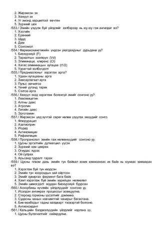 2. Жирэмсэн эх
3. Хөхүүл эх
4. Уг эмэнд харшилтай өвчтөн
5. Зүрхний шок
/553./ Эмийн үзүүлж буй үйлдлийг хэлбэрээр нь юу юу гэж ангилдаг вэ?
1. Хэсгийн
2. Ерөнхий
3. Шууд
4. Дам
5. Сонгомол
/554./ Фармакокинетикийн үндсэн ухагдахууныг дурьдана уу?
1. Биохүрэхүй (F)
2. Тархалтын эзэлхүүн (Vd)
3. Элиминаци, клиренс (Cl)
4. Хагас элиминацын хугацаа (t1/2)
5. Уурагтай холбогдолт
/555./ Преднизолоныг хэрэглэх арга?
1. Удаан хугацааны арга
2. Завсарлагаат арга
3. Пульс эмчилгээ
4. Үений уутанд тарих
5. Сэлгээ арга
/556./ Хөхүүл эхэд хэрэглэж болохгүй эмийг сонгоно уу?
1. Левомицетин
2. Алтны давс
3. Атропин
4. Литийн давс
5. Эрготамин
/557./ Жирэмсэн үед хүчтэй сөрөг нөлөө үзүүлэх эмүүдийг сонго.
1. Флюрурацил
2. Азатиоприн
3. Иодид
4. Актиномицин
5. Рифампицин
/558./ Пропранолол эмийн гаж нөлөөнүүдийг сонгоно уу.
1. Цусны эргэлтийн дутмагшил үүсэх
2. Зүрхний хэм цөөрөх
3. Огиудас хүрэх
4. Ой сулрах
5. Арьсанд тууралт гарах
/559./ Цусны плазм дахь эмийн тун байвал зохих хэмжээнээс их байх нь юунаас хамаарах
вэ?
1. Хэрэглэж буй тун ихэдсэн
2. Эмийн тун хоорондын зай ойртсон
3. Эмийг хувиргах фермент бага байх
4. Хамт хэрэглэж буй эмийн харилцан нөлөөлөл
5. Эмийн шимэгдэлт муудан биохүрэхүй буурсан
/560./ Аскорбины хүчлийн үйлдлүүдийг сонгоно уу.
1. Исэлдэн ангижрах процессыг зохицуулна.
2. Стероид гормоны үүсэлтийг дэмжинэ.
3. Судасны ханын нэвчимтгий чанарыг багасгана.
4. Бие махбодыг гадны халдварт тэсвэртэй болгоно.
5. Антиоксидант
/561./ Кальцийн бэлдмэлүүдийн үйлдлийг нэрлэнэ үү.
1. Цусны бүлэгнэлтийг сайжруулна.
 