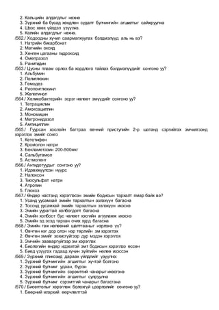 2. Кальцийн алдагдлыг нөхнө
3. Зүрхний ба бусад хөндлөн судалт булчингийн агшилтыг сайжруулна
4. Шээс хөөх үйлдэл үзүүлнэ.
5. Калийн алдагдлыг нөхнө.
/562./ Ходоодны хүчил саармагжуулах бэлдмэлүүд аль нь вэ?
1. Натрийн бикарбонат
2. Магнийн оксид
3. Хөнгөн цагааны гидроксид
4. Омепразол
5. Ранитидин
/563./ Цусны плазм орлох ба хордлого тайлах бэлдмэлүүдийг сонгоно уу?
1. Альбумин
2. Полиглюкин
3. Гемодез
4. Реопоиглюкинл
5. Желатинол
/564./ Хеликобактерийн эсрэг нөлөөт эмүүдийг сонгоно уу?
1. Тетрациклин
2. Амоксациллин
3. Мономицин
4. Метронидазол
5. Ампициллин
/565./ Гуурсан хоолойн багтраа өвчний приступийн 2-р шатанд сэргийлэх эмчилгээнд
хэрэглэх эмийг сонго
1. Кетотифен
2. Кромолон натри
3. Бекламетазин 200-500мкг
4. Сальбутамол
5. Астмопент
/566./ Антидотуудыг сонгоно уу?
1. Идэвхжүүлсэн нүүрс
2. Налоксон
3. Тиосульфат натри
4. Атропин
5. Глюкоз
/567./ Өндөр настанд хэрэглэсэн эмийн бодисын тархалт ямар байх вэ?
1. Усанд уусамхай эмийн тархалтын эзлэхүүн багасна
2. Тосонд уусамхай эмийн тархалтын эзлэхүүн ихэснэ
3. Эмийн уурагтай холбогдолт багасна
4. Эмийн холбоот бус чөлөөт хэсгийн агууламж ихэснэ
5. Эмийн эд эсэд тархан очих хурд багасна
/568./ Эмийн гаж нөлөөний шалтгааныг нэрлэнэ үү?
1. Өвчтөн нэг дор олон нэр төрлийн эм хэрэглэх
2. Өвчтөн эмийг зохисгүйгээр дур мэдэн хэрэглэх
3. Эмчийн зааваргүйгээр эм хэрэглэх
4. Биологийн өндөр идэвхтэй эмт бодисын хэрэглээ өссөн
5. Биед үзүүлэх гадаад хүчин зүйлийн нөлөө ихэссэн
/569./ Зүрхний гликозид дараах үйлдлийг үзүүлнэ:
1. Зүрхний булчингийн агшилтыг хүчтэй болгоно
2. Зүрхний булчинг удаан, бүрэн
3. Зүрхний булчингийн сэрэмтгий чанарыг ихэсгэнэ
4. Зүрхний булчингийн агшилтыг сулруулна
5. Зүрхний булчинг сэрэмтгий чанарыг багасгана
/570./ Бисептолыг хэрэглэж болохгүй цээрлэлийг сонгоно уу?
1. Бөөрний илэрхий өөрчлөлттэй
 
