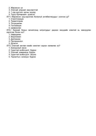 2. Жирэмсэн үе
3. Элэгний илэрхий өөрчлөлттэй
4. 1 сар хүртэлх насны хүүхэд
5. Түрүү булчирхайн үрэвсэл
/571./ Жирэмсэн үед хэрэглэж болохгүй антибиотикуудыг сонгоно уу?
1. Стрептомицин
2. Триметоприм
3. Тетрациклин
4. Гентамицин
5. Цефазолин
/572./ Зүрхний бахын эмчилгээнд нитратуудыг дараах эмүүдийн алинтай нь хавсруулан
хэрэглэж болох вэ?
1. Нифедипин
2. Верапамил
3. Дилтиазем
4. Пропранолол
5. Допегит
/573./ Элэгний өвчлөл эмийн кинетикт хэрхэн нөлөөлөх вэ?
1. Биохүрэхүй ихсэх
2. Уурагтай холбогдолт буурах
3. Элэгний элиминаци буурах
4. Уурагтай холбогдолт ихсэнэ
5. Тархалтын эзлэхүүн буурна
 