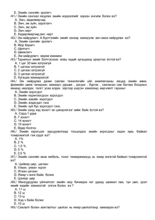 E. Эмийн сангийн эрхлэгч
/41./ Эмийн сангаас явуулах эмийн мэдээллийг хэрхэн ангилж болох вэ?
A. Эмч, хөдөлмөрчид
B. Эмч, эм зүйч, хэрэглэгч
C. Эмч, эм зүйч
D. Эмч нарт
E. Хөдөрлмөрчид,эмч нарт
/42./ Эм найруулагч А бүртгэлийн эмийг хэнээр хэмжүүлж авч эмээ найруулах вэ?
A. Эмийн сангийн эрхлэгч
B. Жор баригч
C. Шалгагч
D. Шинжлэгч
E. Эм найруулагч өөрөө хэмжинэ
/43./ Тарилгын эмийг бэлтгэснээс хойш хэдий хугацаанд ариутгах ёстой вэ?
A. 1 цаг 30 мин хэтрэхгүй
B. 1 цагаас хэтрэхгүй
C. 2 цагаас хэтрэхгүй
D. 3 цагаас хэтрэхгүй
E. Хугацаа хамаарахгүй
/44./ Эм найруулах дахин савлах технологийн үйл ажиллагааны явцад эмийн хими,
физикийн шинж чанараас хамаарч уурших , дэгдэх , бургих , савласан сав баглаа боодлын
хананд наалдах, талст усаа алдах зэргээр үндсэн хэмжээнд өөрчлөлт гарахыг
A. Эмийн хорогдол
B. Эмийн нормчлогдсон хорогдол
C. Эмийн хэвийн хорогдол
D. Эмийн алдагдал гэнэ
E. Эмийн зүй бус хорогдол гэнэ.
/45./ Эмийн санд хэд хоногт их цэвэрлэгээг хийж байх ёстой вэ?
A. Сард 1 удаа
B. 7 хоногт
C. 14 хоногт
D. 10 хоногт
E. Өдөр болгон
/46./ Эмийн хэрэгцээг зарцуулалтаар тооцохдоо эмийн хорогдлыг хэдэн хувь байвал
тохиромжтой гэж үздэг вэ?
A. 1%
B. 2 %
C. 1,5 %
D. 5 %
E. 2,5 %
/47./ Эмийн сангийн хана мебель, тоног төхөөрөмжүүд нь ямар өнгөтэй байвал тохиромжтой
вэ?
A. Цайвар шар, цагаан
B. Улаан, улаан хүрэн
C. Ягаан цагаан
D. Ямар ч өнгө байж болно
E. Цэнхэр шар
/48./ Мансууруулах үйлчилгээт эмийн жор бичихдээ нэг удаад шахмал лаа, тун шил, үрэл
эмийг хэдийн хэмжээтэй олгож болох вэ ?
A. 11 ш
B. 12 ш
C. 13 ш
D. Хэд ч байж болно
E. 10 ш
/49./ Савлалт болон хаяглалтыг шалгах нь ямар шалгалтанд хамаарах вэ?
 