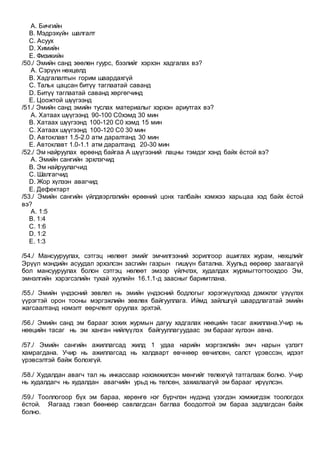 A. Бичгийн
B. Мэдрэхүйн шалгалт
C. Асуух
D. Химийн
E. Физикийн
/50./ Эмийн санд зөөлөн гуурс, бээлийг хэрхэн хадгалах вэ?
A. Сэрүүн нөхцөлд
B. Хадгалалтын горим шаардахгүй
C. Тальк цацсан битүү таглаатай саванд
D. Битүү таглаатай саванд хөргөгчинд
E. Цоожтой шүүгээнд
/51./ Эмийн санд эмийн туслах материалыг хэрхэн ариутгах вэ?
A. Хатаах шүүгээнд 90-100 С0хэмд 30 мин
B. Хатаах шүүгээнд 100-120 С0 хэмд 15 мин
C. Хатаах шүүгээнд 100-120 С0 30 мин
D. Автоклавт 1.5-2.0 атм даралтанд 30 мин
E. Автоклавт 1.0-1.1 атм даралтанд 20-30 мин
/52./ Эм найруулах өрөөнд байгаа А шүүгээний лацны тэмдэг хэнд байх ёстой вэ?
A. Эмийн сангийн эрхлэгчид
B. Эм найруулагчид
C. Шалгагчид
D. Жор хүлээн авагчид
E. Дефектарт
/53./ Эмийн сангийн үйлдвэрлэлийн өрөөний цонх талбайн хэмжээ харьцаа хэд байх ёстой
вэ?
A. 1:5
B. 1:4
C. 1:6
D. 1:2
E. 1:3
/54./ Мансууруулах, сэтгэц нөлөөт эмийг эмчилгээний зорилгоор ашиглах журам, нөхцлийг
Эрүүл мэндийн асуудал эрхэлсэн засгийн газрын гишүүн батална. Хуульд өөрөөр заагаагүй
бол мансууруулах болон сэтгэц нөлөөт эмээр үйлчлэх, худалдах журмыгтогтоохдоо Эм,
эмнэлгийн хэрэгсэлийн тухай хуулийн 16.1.1-д заасныг баримтлана.
/55./ Эмийн үндэсний зөвлөл нь эмийн үндэсний бодлогыг хэрэгжүүлэхэд дэмжлэг үзүүлэх
үүрэгтэй орон тооны мэргэжлийн зөвлөх байгууллага. Иймд зайлшгүй шаардлагатай эмийн
жагсаалтанд нэмэлт өөрчлөлт оруулах эрхтэй.
/56./ Эмийн санд эм барааг зохих журмын дагуу хадгалах нөөцийн тасаг ажиллана.Учир нь
нөөцийн тасаг нь эм ханган нийлүүлэх байгууллагуудаас эм барааг хүлээн авна.
/57./ Эмийн сангийн ажиллагсад жилд 1 удаа нарийн мэргэжлийн эмч нарын үзлэгт
хамрагдана. Учир нь ажиллагсад нь халдварт өвчнөөр өвчилсөн, салст үрэвссэн, идээт
үрэвсэлтэй байж болохгүй.
/58./ Худалдан авагч тал нь инкассаар нэхэмжилсэн мөнгийг төлөхгүй татгалзаж болно. Учир
нь худалдагч нь худалдан авагчийн урьд нь төлсөн, захиалаагүй эм барааг ирүүлсэн.
/59./ Тооллогоор бүх эм бараа, хөрөнгө нэг бүрчлэн нүдэнд үзэгдэн хэмжигдэж тоологдох
ёстой. Яагаад гэвэл бөөнөөр савлагдсан баглаа боодолтой эм бараа задлагдсан байж
болно.
 