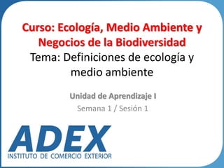 Curso: Ecología, Medio Ambiente y
Negocios de la Biodiversidad
Tema: Definiciones de ecología y
medio ambiente
Unidad de Aprendizaje I
Semana 1 / Sesión 1
 