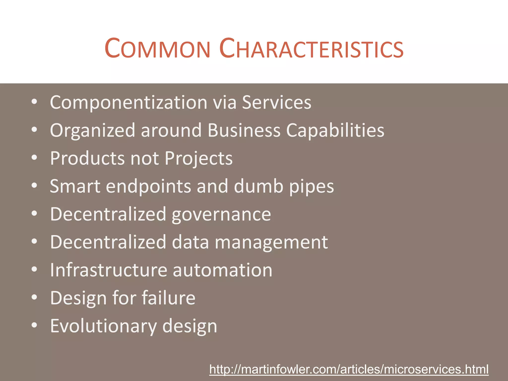 COMMON CHARACTERISTICS
• Componentization via Services
• Organized around Business Capabilities
• Products not Projects
• Smart endpoints and dumb pipes
• Decentralized governance
• Decentralized data management
• Infrastructure automation
• Design for failure
• Evolutionary design
http://martinfowler.com/articles/microservices.html
 