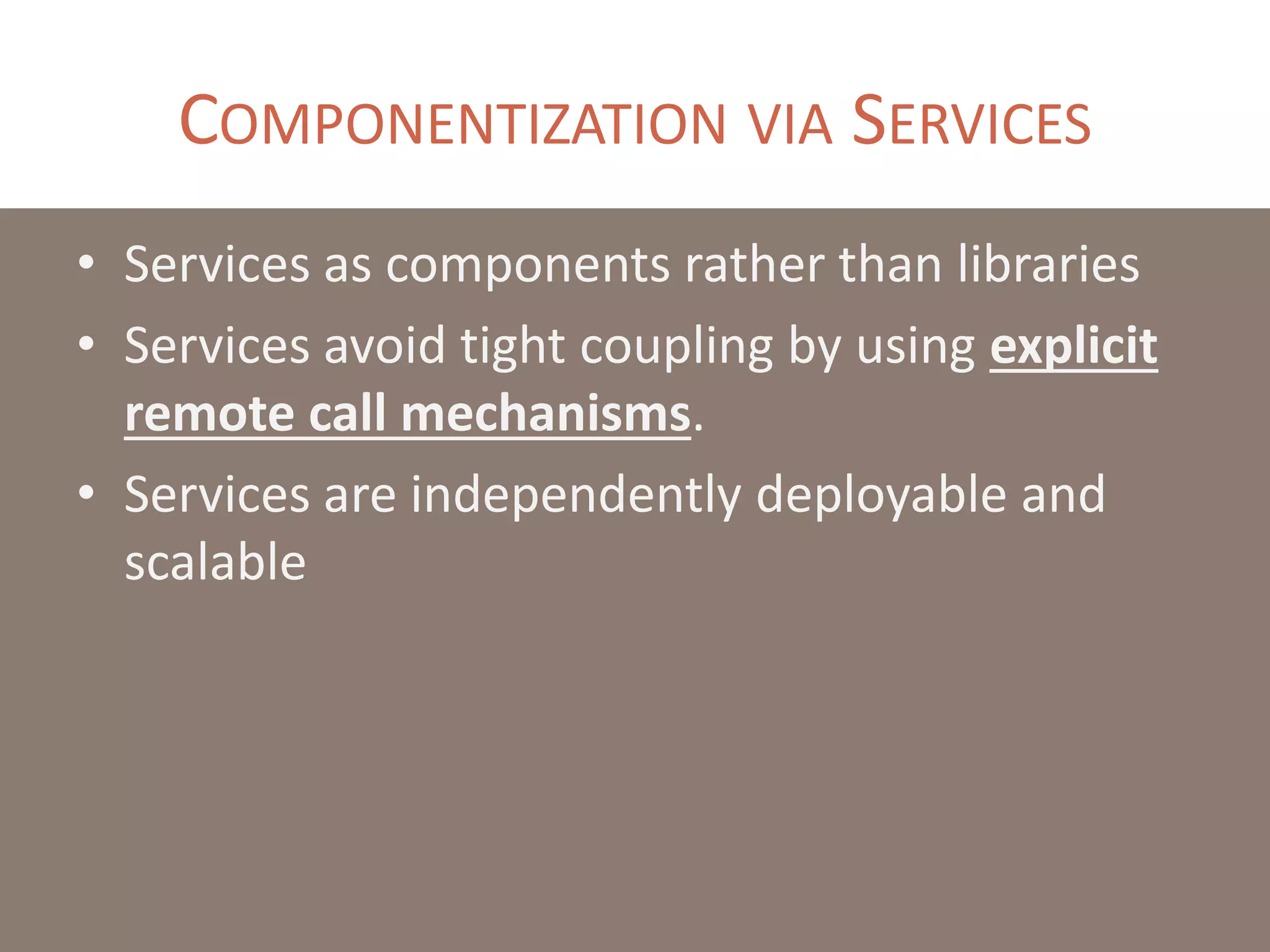 COMPONENTIZATION VIA SERVICES
• Services as components rather than libraries
• Services avoid tight coupling by using explicit
remote call mechanisms.
• Services are independently deployable and
scalable
 