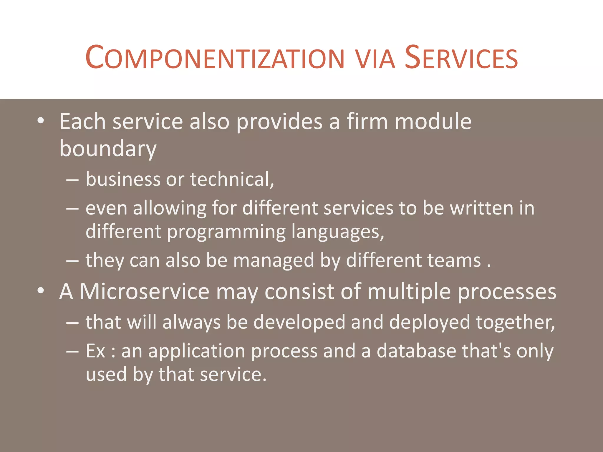 COMPONENTIZATION VIA SERVICES
• Each service also provides a firm module
boundary
– business or technical,
– even allowing for different services to be written in
different programming languages,
– they can also be managed by different teams .
• A Microservice may consist of multiple processes
– that will always be developed and deployed together,
– Ex : an application process and a database that's only
used by that service.
 