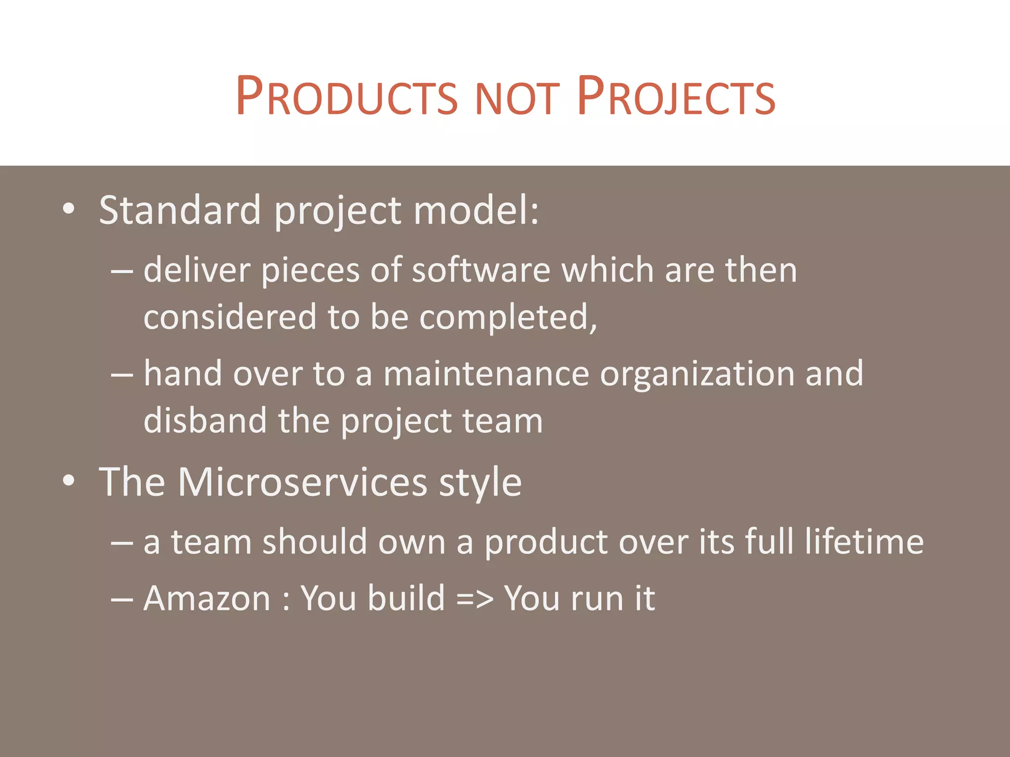 PRODUCTS NOT PROJECTS
• Standard project model:
– deliver pieces of software which are then
considered to be completed,
– hand over to a maintenance organization and
disband the project team
• The Microservices style
– a team should own a product over its full lifetime
– Amazon : You build => You run it
 
